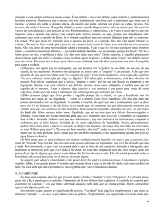 miração, e está sempre em busca dessas coisas. É um defeito - mas é um defeito quase infantil e (estranhamente)
bastante modesto. Demonstra que a pessoa não está inteiramente satisfeita com a admiração que nutre por si
mesma. Levando em conta a opinião alheia, ela mostra que ainda valoriza um pouco as outras pessoas. Em
resumo, ela ainda é humana. O orgulho diabólico nasce quando desprezamos tanto os outros que não mais levamos em consideração o que pensam de nós. Evidentemente, é corretíssimo, e às vezes é nosso dever, não nos
importar com a opinião dos outros, mas sempre pelo motivo correto, ou seja, porque nos importamos infinitamente mais com a opinião de Deus. Já o homem orgulhoso tem um motivo diferente para não se importar.
Ele pensa: "Por que devo me importar com o aplauso da plebe se a opinião dela não vale nada? Mesmo se
valesse, não sou de ficar corado por causa de um cumprimento como se fosse uma mocinha em seu primeiro
baile. Não; sou dono de uma personalidade adulta e integrada. Tudo o que fiz foi para satisfazer meus próprios
ideais - ou minha consciência artística — ou minha tradição familiar - ou, resumindo, porque Eu Sou O Tal. Se a
turba gosta ou não, o problema é dela. Ela não vale nada para mim." Dessa maneira, o orgulho plenamente
desenvolvido pode até coibir a vaidade; como eu disse agora há pouco, o diabo adora "curar" um defeito menor
com um maior. Devemos nos esforçar para não sermos vaidosos, mas não devemos jamais nos valer do orgulho
para curar a vaidade.
(2)Dizemos, em inglês [ou em português], que um homem tem "orgulho" de seu filho, de seu pai, de sua
escola, de seu regimento. Podemos nos perguntar se, nesse caso, o "orgulho" é um pecado. Acho que isso
depende do que queremos dizer com "ter orgulho de algo". Com muita freqüência, essa expressão significa
"ter uma calorosa admiração por algo ou alguém". Tal admiração, evidentemente, está bem distante do
pecado. Mas talvez signifique que a pessoa "empine o nariz" por ter um pai ilustre ou pertencer a um
regimento famoso. Isso com certeza é um defeito; mesmo nesse caso, entretanto, é melhor isso que ter
orgulho de si mesmos. Amar e admirar algo exterior a nós mesmos é um passo para longe da ruína
espiritual, desde que esse amor e admiração não sobrepujem o que sentimos por Deus.
(3)Não devemos julgar que Deus proibiu o orgulho porque ele o ofende, ou que a humildade nos foi
prescrita por causa de sua dignidade — como se o próprio Deus fosse orgulhoso. Ele não está nem um
pouco preocupado com sua dignidade. A questão é simples: ele quer que nós o conheçamos, quer se doar
para nós. O ser humano e ele são feitos de tal modo que, no momento em que efetivamente entramos em
contato com ele, nos sentimos de fato humildes: deliciosamente humildes, aliviados de uma vez por todas
do fardo das falsas crenças sobre nossa dignidade, que só serviam para nos deixar desassossegados e
infelizes. Deus tenta nos tornar humildes para que esse momento seja possível: o momento de lançarmos
fora a tola e horrenda fantasia com que nos adornamos e que nos entravava os movimentos, enquanto a
exibíamos por aí feito idiotas. Gostaria de ter mais experiência da humildade. Assim, provavelmente
poderia falar mais sobre o alívio e o consolo de despir essa fantasia - de lançar fora esse falso eu, com todos
os seus "Olhem para mim" e "Eu sou um bom menino, não sou?", todas as suas poses e falsas posturas. O
mero fato de estar próximo disso, ainda que por um breve momento, é tão reconfortante quanto um gole de
água fresca no deserto.
(4) Não pense que, se você conhecer um homem verdadeiramente humilde, ele será o que as pessoas chamam de "humilde" hoje em dia: não será nem uma pessoa submissa ou bajuladora, que vive lhe dizendo que não
é nada. Provavelmente, o que você vai pensar dele é que se trata de um camarada animado e inteligente, que
realmente se interessou pelo que você tinha a lhe dizer. Se você não simpatizar com ele, será porque sente um
pouco de inveja de alguém que parece contentar-se tão facilmente com a vida. Ele não estará pensando sobre a
humildade; não estará pensando em si mesmo de modo algum.
Se alguém quer adquirir a humildade, creio poder dizer-lhe qual é o primeiro passo: é reconhecer o próprio
orgulho. Aliás, é um grande passo. O mínimo que se pode dizer é que, se ele não for dado, nada mais poderá ser
feito. Se você acha que não é presunçoso, isso significa que você é presunçoso demais.

9. A CARIDADE
Eu disse num capítulo anterior que existem quatro virtudes "cardeais" e três "teológicas". As virtudes teológicas são a fé, a esperança e a caridade. Trataremos da fé nos últimos dois capítulos. A caridade foi exposta parcialmente no Capítulo 7, em que tratei sobretudo daquela parte dela que se chama perdão. Quero acrescentar
agora mais algumas palavras.
Em primeiro lugar, quanto ao significado da palavra. "Caridade" hoje significa simplesmente o que antes se
chamava "esmola" — ou seja, o que damos para os pobres. Originalmente, seu significado era muito mais am47

 
