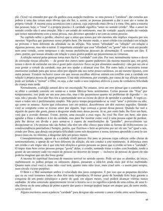 plo. (Você vai entender por que ela ganhou essa acepção moderna: se uma pessoa é "caridosa", dar esmolas aos
pobres é uma das coisas mais óbvias que ela faz, e, assim, as pessoas passaram a dar a esse ato o nome da
própria virtude. A mesma coisa aconteceu com a poesia, cuja expressão mais óbvia é a rima. Ora, para a maioria
das pessoas, hoje, a "rima" é a própria poesia.) A caridade significa "amor no sentido cristão". Mas o amor no
sentido cristão não é uma emoção. Não é um estado do sentimento, mas da vontade: aquele estado da vontade
que temos naturalmente com a nossa pessoa, mas devemos aprender a ter com as outras pessoas.
No capítulo sobre o perdão, observei que o amor que temos por nós mesmos não implica simpatia por nós
mesmos. Significa que queremos nosso próprio bem. Do mesmo modo, o amor cristão (ou caridade) em relação
ao próximo é bem diferente da afinidade ou da afeição. Nós temos "afinidade" ou "afeição" em relação a
algumas pessoas, mas não a outras. E importante entender que essa "afinidade" ou "gosto" não é nem um pecado
nem uma virtude, como tampouco o são nossas preferências pessoais de alimentação. É somente um fato. É
claro, porém, que nossas atitudes em relação a esses gostos podem ser pecaminosas ou virtuosas.
A afeição natural pelas pessoas torna mais fácil a "caridade" com elas. Por isso, normalmente temos o dever
de estimular nossas afeições — de gostar dos outros tanto quanto pudermos (da mesma maneira que, em geral,
temos o dever de estimular em nós o gosto pelo exercício físico ou por alimentos saudáveis) - não por ser em si
esse gostar a virtude da caridade, mas por nos ajudar a alcançar esse fim. Por outro lado, é necessário tomar
muitíssimo cuidado para que nosso afeto por alguém não nos torne pouco caridosos, ou até mesmo injustos, com
outra pessoa. Existem inclusive casos em que nossas escolhas afetivas entram em conflito com a caridade em
relação à própria pessoa de quem gostamos. Uma mãe extremosa, por exemplo, por causa de sua afeição natural,
pode ser tentada a "mimar" o filho; ou seja, a dar vazão a seus impulsos afetivos à custa da verdadeira felicidade
da criança mais tarde.
Normalmente, a afeição natural deve ser encorajada. No entanto, seria um erro pensar que o caminho para
se obter a caridade consiste em sentar-se e tentar fabricar bons sentimentos. Certas pessoas são "frias" por
temperamento; isso pode ser um azar para elas, mas é tão pecaminoso quanto ter problemas de digestão — ou
seja, não é pecado. Isso não lhes tira a oportunidade nem as exime do dever de aprender a caridade. A regra comum a todos nós é perfeitamente simples. Não perca tempo perguntando-se se você "ama" o próximo ou não;
aja como se amasse. Assim que colocamos isso em prática, descobrimos um dos maiores segredos. Quando
você se comporta como se tivesse amor por alguém, logo começa a gostar dessa pessoa. Quando faz mal a
alguém de quem não gosta, passa a desgostar ainda mais dessa pessoa. Já se, por outro lado, lhe fizer um bem,
verá que a aversão diminui. Existe, porém, uma exceção a essa regra. Se você lhe fizer um bem, não para
agradar a Deus e obedecer à lei da caridade, mas para lhe mostrar como você é uma pessoa capaz de perdoar,
para lhe deixar em dívida e para sentar-se à espera de manifestações de "gratidão", provavelmente vai
decepcionar-se. (As pessoas não são bobas: elas têm um olho clínico para todas as formas de exibicionismo ou
condescendência paternalista.) Sempre, porém, que fizermos o bem ao próximo por ser ele um "eu" igual a nós,
criado por Deus, que deseja sua própria felicidade como nós desejamos a nossa, teremos aprendido a amá-lo um
pouco mais ou, no mínimo, a desgostar dele um pouco menos.
Conseqüentemente, apesar de a caridade cristã parecer fria para as pessoas cujas cabeças estão cheias de
sentimentalismo, e apesar de ser bem diferente da afeição, ela nos conduz a este sentimento. A diferença entre
um cristão e um ímpio não é que este tem afeições e gostos pessoais ao passo que o cristão só tem a "caridade".
O ímpio trata bem certas pessoas porque "gosta" delas; o cristão, tentando tratar a todos com bondade, tende a
gostar de um número cada vez maior de pessoas no decorrer do tempo — inclusive de pessoas de quem ele não
poderia imaginar que um dia fosse gostar.
A mesma lei espiritual funciona de maneira terrível no sentido oposto. Pode ser que os alemães, de início,
maltratassem os judeus porque os odiassem; depois, passaram a odiá-los ainda mais por tê-los maltratado.
Quanto mais cruel você é, mais ódio você terá; quanto mais ódio tiver, mais cruel será - e assim para sempre,
num círculo vicioso perpétuo.
O Bem e o Mal aumentam ambos à velocidade dos juros compostos. E por isso que as pequenas decisões
que eu ou você tomamos todos os dias têm tanta importância. O menor gesto de bondade feito hoje garante a
conquista de um ponto estratégico a partir do qual, em alguns meses, você poderá alcançar vitórias nunca
sonhadas. Já uma concessão aparentemente trivial à luxúria ou à ira significa a perda de uma colina, de uma linha férrea ou de uma cabeça de ponte a partir das quais o inimigo poderá lançar um ataque que, de outro modo,
seria inviável.
Alguns escritores usam a palavra "caridade" para designar não somente o amor cristão entre seres humanos,
48

 