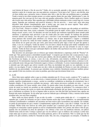 você desiste de buscar o fim do arco-íris." Então, ele se acomoda, aprende a não esperar muito da vida e
reprime a parte de si mesmo que, nas suas palavras, costumava "uivar para a lua". Essa é, sem dúvida, uma
via bem melhor que a primeira; torna o homem mais feliz e não faz dele um problema para a sociedade.
Tende a torná-lo um chato (sempre pronto a se achar superior diante dos que julga "adolescentes"), mas, de
maneira geral, faz com que ele leve uma vida sem grandes sobressaltos. Seria a melhor opção se o homem
não tivesse uma vida eterna. Mas suponha que a felicidade infinita realmente exista e esteja logo ali, à nossa
espera. Suponha que realmente seja possível alcançar o fim do arco-íris — nesse caso, seria uma pena
descobrir tarde demais (imediatamente após a morte) que, por causa do nosso suposto "bom senso",
sufocamos em nós mesmos a faculdade de gozar dessa felicidade.
(3)A Via Cristã - Dizem os cristãos: "As criaturas não nascem com desejos que não podem ser satisfeitos.
Um bebê sente fome: bem, existe o alimento. Um patinho gosta de nadar: existe a água. O homem sente o
desejo sexual: existe o sexo. Se descubro em mim um desejo que nenhuma experiência deste mundo pode
satisfazer, a explicação mais provável é que fui criado para um outro mundo. Se nenhum dos prazeres
terrenos satisfaz esse desejo, isso não prova que o universo é uma tremenda enganação. Provavelmente,
esses prazeres não existem para satisfazer esse desejo, mas só para despertá-lo e sugerir a verdadeira
satisfação. Se assim for, tenho de tomar cuidado, por um lado, para nunca desprezar as bênçãos terrenas
nem deixar de ser grato por elas; por outro, para nunca tomá-las pelo 'algo a mais' do qual são apenas a
cópia, o eco ou a miragem, Tenho de manter viva em mim a chama do desejo pela minha verdadeira terra
natal, a qual só encontrarei depois da morte; e jamais permitir que ela seja arrasada ou caia no esquecimento. Tenho de fazer com que o principal objetivo de minha vida seja buscar essa terra e ajudar as outras
pessoas a buscá-la também."
Não devemos nos preocupar com os irônicos que tentam ridicularizar a esperança cristã do "Paraíso" dizendo que "não querem passar a eternidade tocando harpa". A resposta que devemos dar a essas pessoas é que,
se elas não entendem os livros que são escritos para adultos, não devem palpitar sobre eles. Todas as imagens
das Escrituras (as harpas, as coroas, o ouro etc.) são, obviamente, uma tentativa simbólica de expressar o
inexprimível. Os instrumentos musicais são mencionados porque, para muita gente (não todos), a música é o objeto conhecido nesta vida que mais fortemente sugere o êxtase e a infinitude. A coroa é mencionada para nos dar
a entender que todo aquele que estiver reunido com Deus na eternidade tem parte no seu esplendor, no seu
poder e na sua alegria. O ouro é citado para nos dar a idéia da eternidade do Paraíso (o ouro não enferruja) e
também da sua preciosidade. As pessoas que entendem esses símbolos literalmente poderiam também pensar
que, quando Cristo nos exortou a ser como as pombas, quis dizer que deveríamos botar ovos.

11. A FÉ
Devo falar neste capítulo sobre o que os cristãos entendem por fé. Grosso modo, a palavra "fé" é usada no
cristianismo em dois sentidos, ou em dois níveis, e tratarei primeiro de um deles e depois do outro. No primeiro
sentido, significa simplesmente a crença - aceitar ou considerar verdadeiras as doutrinas do cristianismo. Isso é
bastante simples. O que provoca confusão nas pessoas - pelo menos provocava confusão em mim - é que os
cristãos consideram a fé, nesse sentido, uma virtude. Eu queria saber como ela poderia ser uma virtude - o que
existe de moral ou imoral em acreditar ou não acreditar num conjunto de princípios? Eu costumava dizer: é
óbvio que todo homem são aceita ou rejeita uma determinada afirmação não por querer, mas por haver provas
que a confirmem ou refutem. Se ele se enganar sobre as provas, isso não fará dele um homem mau, apenas um
homem não muito inteligente. Se ele achar que as provas indicam que a afirmação é falsa, e mesmo assim tentar
acreditar nela, isso será mera estupidez.
Bem, ainda sou dessa opinião. O que eu não via então — e muita gente ainda não vê — é o seguinte: eu
supunha que, a partir do momento em que a mente humana aceita algo como verdadeiro, vai automaticamente
continuar considerando-o verdadeiro até encontrar um bom motivo para reconsiderar essa opinião. Na verdade,
eu partia do pressuposto de que a mente é completamente regida pela razão, o que não é verdade. Vou dar um
exemplo. Minha razão tem motivos de sobra para acreditar que a anestesia geral não me asfixiará e que os
cirurgiões só começarão a operar quando eu estiver completamente sedado. Isso, porém, não altera o fato de que,
quando eles me prendem na mesa da operação e me cobrem a face com sua tenebrosa máscara, um pânico
infantil toma conta de mim. Começo a pensar que vou me asfixiar e que os médicos vão começar a cortar meu
corpo antes que eu perca a consciência. Em outras palavras, perco a fé na anestesia. Não é a razão que me faz
perder a fé: pelo contrário, minha fé é baseada na razão. São, isto sim, a imaginação e as emoções. A batalha se
50

 