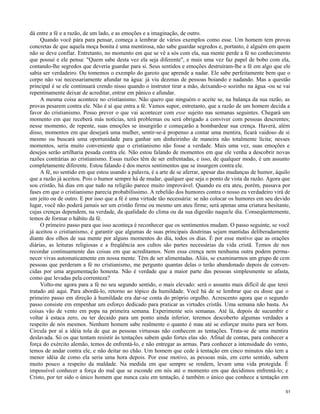 dá entre a fé e a razão, de um lado, e as emoções e a imaginação, de outro.
Quando você pára para pensar, começa a lembrar de vários exemplos como esse. Um homem tem provas
concretas de que aquela moça bonita é uma mentirosa, não sabe guardar segredos e, portanto, é alguém em quem
não se deve confiar. Entretanto, no momento em que se vê a sós com ela, sua mente perde a fé no conhecimento
que possuí e ele pensa: "Quem sabe desta vez ela seja diferente", e mais uma vez faz papel de bobo com ela,
contando-lhe segredos que deveria guardar para si. Seus sentidos e emoções destruíram-lhe a fé em algo que ele
sabia ser verdadeiro. Ou tomemos o exemplo do garoto que aprende a nadar. Ele sabe perfeitamente bem que o
corpo não vai necessariamente afundar na água: já viu dezenas de pessoas boiando e nadando. Mas a questão
principal é se ele continuará crendo nisso quando o instrutor tirar a mão, deixando-o sozinho na água -ou se vai
repentinamente deixar de acreditar, entrar em pânico e afundar.
A mesma coisa acontece no cristianismo. Não quero que ninguém o aceite se, na balança da sua razão, as
provas pesarem contra ele. Não é aí que entra a fé. Vamos supor, entretanto, que a razão de um homem decida a
favor do cristianismo. Posso prever o que vai acontecer com esse sujeito nas semanas seguintes. Chegará um
momento em que receberá más notícias, terá problemas ou será obrigado a conviver com pessoas descrentes;
nesse momento, de repente, suas emoções se insurgirão e começarão a bombardear sua crença. Haverá, além
disso, momentos em que desejará uma mulher, sentir-se-á propenso a contar uma mentira, ficará vaidoso de si
mesmo ou buscará uma oportunidade para ganhar um dinheirinho de maneira não totalmente lícita; nesses
momentos, seria muito conveniente que o cristianismo não fosse a verdade. Mais uma vez, suas emoções e
desejos serão artilharia pesada contra ele. Não estou falando de momentos em que ele venha a descobrir novas
razões contrárias ao cristianismo. Essas razões têm de ser enfrentadas, e isso, de qualquer modo, é um assunto
completamente diferente. Estou falando é dos meros sentimentos que se insurgem contra ele.
A fé, no sentido em que estou usando a palavra, é a arte de se aferrar, apesar das mudanças de humor, àquilo
que a razão já aceitou. Pois o humor sempre há de mudar, qualquer que seja o ponto de vista da razão. Agora que
sou cristão, há dias em que tudo na religião parece muito improvável. Quando eu era ateu, porém, passava por
fases em que o cristianismo parecia probabilíssimo. A rebelião dos humores contra o nosso eu verdadeiro virá de
um jeito ou de outro. E por isso que a fé é uma virtude tão necessária: se não colocar os humores em seu devido
lugar, você não poderá jamais ser um cristão firme ou mesmo um ateu firme; será apenas uma criatura hesitante,
cujas crenças dependem, na verdade, da qualidade do clima ou da sua digestão naquele dia. Conseqüentemente,
temos de formar o hábito da fé.
O primeiro passo para que isso aconteça é reconhecer que os sentimentos mudam. O passo seguinte, se você
já aceitou o cristianismo, é garantir que algumas de suas principais doutrinas sejam mantidas deliberadamente
diante dos olhos de sua mente por alguns momentos do dia, todos os dias. É por esse motivo que as orações
diárias, as leituras religiosas e a freqüência aos cultos são partes necessárias da vida cristã. Temos de nos
recordar continuamente das coisas em que acreditamos. Nem essa crença nem nenhuma outra podem permanecer vivas automaticamente em nossa mente. Têm de ser alimentadas. Aliás, se examinarmos um grupo de cem
pessoas que perderam a fé no cristianismo, me pergunto quantas delas o terão abandonado depois de convencidas por uma argumentação honesta. Não é verdade que a maior parte das pessoas simplesmente se afasta,
como que levadas pela correnteza?
Volto-me agora para a fé no seu segundo sentido, o mais elevado: será o assunto mais difícil de que terei
tratado até aqui. Para abordá-lo, retorno ao tópico da humildade. Você há de se lembrar que eu disse que o
primeiro passo em direção à humildade era dar-se conta do próprio orgulho. Acrescento agora que o segundo
passo consiste em empenhar um esforço dedicado para praticar as virtudes cristãs. Uma semana não basta. As
coisas vão de vento em popa na primeira semana. Experimente seis semanas. Até lá, depois de sucumbir e
voltar à estaca zero, ou ter decaído para um ponto ainda inferior, teremos descoberto algumas verdades a
respeito de nós mesmos. Nenhum homem sabe realmente o quanto é mau até se esforçar muito para ser bom.
Circula por aí a idéia tola de que as pessoas virtuosas não conhecem as tentações. Trata-se de uma mentira
deslavada. Só os que tentam resistir às tentações sabem quão fortes elas são. Afinal de contas, para conhecer a
força do exército alemão, temos de enfrentá-lo, e não entregar as armas. Para conhecer a intensidade do vento,
temos de andar contra ele, e não deitar no chão. Um homem que cede à tentação em cinco minutos não tem a
menor idéia de como ela seria uma hora depois. Por esse motivo, as pessoas más, em certo sentido, sabem
muito pouco a respeito da maldade. Na medida em que sempre se rendem, levam uma vida protegida. É
impossível conhecer a força do mal que se esconde em nós até o momento em que decidimos enfrentá-lo; e
Cristo, por ter sido o único homem que nunca caiu em tentação, é também o único que conhece a tentação em
51

 