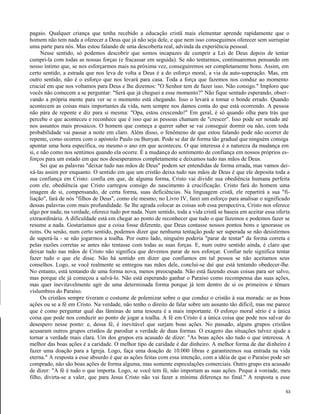 pagaio. Qualquer criança que tenha recebido a educação cristã mais elementar aprende rapidamente que o
homem não tem nada a oferecer a Deus que já não seja dele, e que nem isso conseguimos oferecer sem surrupiar
uma parte para nós. Mas estou falando de uma descoberta real, advinda da experiência pessoal.
Nesse sentido, só podemos descobrir que somos incapazes de cumprir a Lei de Deus depois de tentar
cumpri-la com todas as nossas forças (e fracassar em seguida). Se não tentarmos, continuaremos pensando em
nosso íntimo que, se nos esforçarmos mais na próxima vez, conseguiremos ser completamente bons. Assim, em
certo sentido, a estrada que nos leva de volta a Deus é a do esforço moral, a via da auto-superação. Mas, em
outro sentido, não é o esforço que nos levará para casa. Toda a força que fazemos nos conduz ao momento
crucial em que nos voltamos para Deus e lhe dizemos: "O Senhor tem de fazer isso. Não consigo." Imploro que
vocês não comecem a se perguntar: "Será que já cheguei a esse momento?" Não fique sentado esperando, observando a própria mente para ver se o momento está chegando. Isso o levará a tomar o bonde errado. Quando
acontecem as coisas mais importantes da vida, nem sempre nos damos conta do que está ocorrendo. A pessoa
não pára de repente e diz para si mesma: "Opa, estou crescendo!" Em geral, é só quando olha para trás que
percebe o que aconteceu e reconhece que é isso que as pessoas chamam de "crescer". Isso pode ser notado até
nos assuntos mais prosaicos. O homem que começa a querer saber se vai conseguir dormir ou não, com toda
probabilidade vai passar a noite em claro. Além disso, o fenômeno de que estou falando pode não ocorrer de
repente, como ocorreu com o apóstolo Paulo ou Bunyan. Pode se dar de forma tão gradual que ninguém consiga
apontar uma hora específica, ou mesmo o ano em que aconteceu. O que interessa é a natureza da mudança em
si, e não como nos sentimos quando ela ocorre. É a mudança do sentimento de confiança em nossos próprios esforços para um estado em que nos desesperamos completamente e deixamos tudo nas mãos de Deus.
Sei que as palavras "deixar tudo nas mãos de Deus" podem ser entendidas de forma errada, mas vamos deixá-las assim por enquanto. O sentido em que um cristão deixa tudo nas mãos de Deus é que ele deposita toda a
sua confiança em Cristo: confia em que, de alguma forma, Cristo vai dividir sua obediência humana perfeita
com ele, obediência que Cristo carregou consigo do nascimento à crucificação. Cristo fará do homem uma
imagem de si, compensando, de certa forma, suas deficiências. Na linguagem cristã, ele repartirá a sua "filiação", fará de nós "filhos de Deus", como ele mesmo; no Livro IV, farei um esforço para analisar o significado
dessas palavras com mais profundidade. Se lhe agrada colocar as coisas sob essa perspectiva, Cristo nos oferece
algo por nada; na verdade, oferece tudo por nada. Num sentido, toda a vida cristã se baseia em aceitar essa oferta
extraordinária. A dificuldade está em chegar ao ponto de reconhecer que tudo o que fazemos e podemos fazer se
resume a nada. Gostaríamos que a coisa fosse diferente, que Deus contasse nossos pontos bons e ignorasse os
ruins. Ou senão, num certo sentido, podemos dizer que nenhuma tentação pode ser superada se não desistirmos
de superá-la - se não jogarmos a toalha. Por outro lado, ninguém poderia "parar de tentar" da forma correta e
pelas razões corretas se antes não tentasse com todas as suas forças. E, num outro sentido ainda, é claro que
deixar tudo nas mãos de Cristo não significa que devemos parar de nos esforçar. Confiar nele significa tentar
fazer tudo o que ele disse. Não há sentido em dizer que confiamos em tal pessoa se não aceitamos seus
conselhos. Logo, se você realmente se entregou nas mãos dele, conclui-se daí que está tentando obedecer-lhe.
No entanto, está tentando de uma forma nova, menos preocupada. Não está fazendo essas coisas para ser salvo,
mas porque ele já começou a salvá-lo. Não está esperando ganhar o Paraíso como recompensa das suas ações,
mas quer inevitavelmente agir de uma determinada forma porque já tem dentro de si os primeiros e tênues
vislumbres do Paraíso.
Os cristãos sempre tiveram o costume de polemizar sobre o que conduz o cristão à sua morada: se as boas
ações ou se a fé em Cristo. Na verdade, não tenho o direito de falar sobre um assunto tão difícil, mas me parece
que é como perguntar qual das lâminas de uma tesoura é a mais importante. O esforço moral sério é a única
coisa que pode nos conduzir ao ponto de jogar a toalha. A fé em Cristo é a única coisa que pode nos salvar do
desespero nesse ponto: e, dessa fé, é inevitável que surjam boas ações. No passado, alguns grupos cristãos
acusaram outros grupos cristãos de parodiar a verdade de duas formas. O exagero das situações talvez ajude a
tornar a verdade mais clara. Um dos grupos era acusado de dizer: "As boas ações são tudo o que interessa. A
melhor das boas ações é a caridade. O melhor tipo de caridade é dar dinheiro. A melhor forma de dar dinheiro é
fazer uma doação para a Igreja. Logo, faça uma doação de 10.000 libras e garantiremos sua entrada na vida
eterna." A resposta a esse absurdo é que as ações feitas com essa intenção, com a idéia de que o Paraíso pode ser
comprado, não são boas ações de forma alguma, mas somente especulações comerciais. Outro grupo era acusado
de dizer: "A fé é tudo o que importa. Logo, se você tem fé, não importam as suas ações. Peque à vontade, meu
filho, divirta-se a valer, que para Jesus Cristo não vai fazer a mínima diferença no final." A resposta a esse
53

 