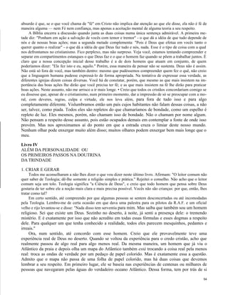 absurdo é que, se o que você chama de "fé" em Cristo não implica dar atenção ao que ele disse, ela não é fé de
maneira alguma — nem Fé nem confiança, mas apenas a aceitação mental de alguma teoria a seu respeito.
A Bíblia encerra a discussão quando junta as duas coisas numa única sentença admirável. A primeira metade diz: "Ponham em ação a salvação de vocês com temor e tremor" - o que dá a idéia de que tudo depende de
nós e de nossas boas ações; mas a segunda metade complementa: "Pois é Deus que efetua em vocês tanto o
querer quanto o realizar" - o que dá a idéia de que Deus faz tudo e nós, nada. Esse é o tipo de coisa com a qual
nos defrontamos no cristianismo. Fico perplexo, mas não surpreso. Veja você, estamos tentando compreender e
separar em compartimentos estanques o que Deus faz e o que o homem faz quando se põem a trabalhar juntos. É
claro que a nossa concepção inicial desse trabalho é a de dois homens que atuam em conjunto, de quem
poderíamos dizer: "Ele fez isto e eu, aquilo." Porém, essa maneira de pensar não se sustenta. Deus não é assim.
Não está só fora de você, mas também dentro: mesmo que pudéssemos compreender quem fez o quê, não creio
que a linguagem humana pudesse expressá-lo de forma apropriada. Na tentativa de expressar essa verdade, as
diferentes igrejas dizem coisas diversas. Você há de constatar, porém, que mesmo as que mais insistem na importância das boas ações lhe dirão que você precisa ter fé; e as que mais insistem na fé lhe dirão para praticar
boas ações. Neste assunto, não me arrisco a ir mais longe. • Creio que todos os cristãos concordariam comigo se
eu dissesse que, apesar de o cristianismo, num primeiro momento, dar a impressão de só se preocupar com a moral, com deveres, regras, culpa e virtude, ele nos leva além, para fora de tudo isso e para algo

completamente diferente. Vislumbramos então um país cujos habitantes não falam dessas coisas, a não
ser, talvez, como piada. Todos eles são repletos do que chamaríamos de bondade, como um espelho é
repleto de luz. Eles mesmos, porém, não chamam isso de bondade. Não o chamam por nome algum.
Não pensam a respeito desse assunto, pois estão ocupados demais em contemplar a fonte de onde isso
provém. Mas nos aproximamos aí do ponto em que a estrada cruza o limiar deste nosso mundo.
Nenhum olhar pode enxergar muito além disso; muitos olhares podem enxergar bem mais longe que o
meu.
Livro IV
ALÉM DA PERSONALIDADE OU
OS PRIMEIROS PASSOS NA DOUTRINA
DA TRINDADE
1. CRIAR E GERAR
Todos me aconselharam a não lhes dizer o que vou dizer neste último livro. Afirmam: "O leitor comum não
quer saber de Teologia; dê-lhe somente a religião simples e prática." Rejeitei o conselho. Não acho que o leitor
comum seja um tolo. Teologia significa "a Ciência de Deus", e creio que todo homem que pensa sobre Deus
gostaria de ter sobre ele a noção mais clara e mais precisa possível. Vocês não são crianças: por que, então, lhes
tratar como tal?
Em certo sentido, até compreendo por que algumas pessoas se sentem desconcertadas ou até incomodadas
pela Teologia. Lembro-me de certa ocasião em que dava uma palestra para os pilotos da R.A.F. e um oficial
velho e rijo levantou-se e disse: "Nada disso tem serventia para mim. Mas saiba que também sou um homem

religioso. Sei que existe um Deus. Sozinho no deserto, à noite, já senti a presença dele: o tremendo
mistério. E é exatamente por isso que não acredito em todas essas fórmulas e esses dogmas a respeito
dele. Para qualquer um que tenha conhecido a realidade, todos eles parecem mesquinhos, pedantes e
irreais."
Ora, num sentido, até concordo com esse homem. Creio que ele provavelmente teve uma
experiência real de Deus no deserto. Quando se voltou da experiência para o credo cristão, acho que
realmente passou de algo real para algo menos real. Da mesma maneira, um homem que já viu o
Atlântico da praia e depois olha um mapa do Atlântico também está trocando a coisa real pela menos
real: troca as ondas de verdade por um pedaço de papel colorido. Mas é exatamente essa a questão.
Admito que o mapa não passa de uma folha de papel colorido, mas há duas coisas que devemos
lembrar a seu respeito. Em primeiro lugar, ele se baseia nas experiências de centenas ou milhares de
pessoas que navegaram pelas águas do verdadeiro oceano Atlântico. Dessa forma, tem por trás de si
54

 