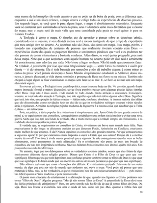 uma massa de informações tão reais quanto a que se pode ter da beira da praia; com a diferença que,
enquanto a sua é um único relance, o mapa abarca e colige todas as experiências de diversas pessoas.
Em segundo lugar, se você quer ir para algum lugar, o mapa é absolutamente necessário. Enquanto
você se contentar com caminhadas à beira da praia, seus vislumbres serão mais divertidos que o exame
do mapa; mas o mapa será de mais valia que uma caminhada pela praia se você quiser ir para os
Estados Unidos.
A Teologia é como o mapa. O simples ato de aprender e pensar sobre as doutrinas cristãs,
considerado em si mesmo, é sem dúvida menos real e menos instigante do que o tipo de experiência
que meu amigo teve no deserto. As doutrinas não são Deus, são como um mapa. Esse mapa, porém, é
baseado nas experiências de centenas de pessoas que realmente tiveram contato com Deus —
experiências diante das quais os pequenos frêmitos e sentimentos piedosos que você e eu podemos ter
não passam de coisas elementares e bastante confusas. Além disso, se você quiser progredir, precisará
desse mapa. Note que o que aconteceu com aquele homem no deserto pode ter sido real e certamente
foi emocionante, mas não deu em nada. Não levou a lugar nenhum. Não há nada que possamos fazer.
Na verdade, é justamente por isso que uma religiosidade vaga — sentir Deus na natureza e assim por
diante — é tão atraente. Ela é toda baseada em sensações e não dá trabalho algum: é como mirar as
ondas da praia. Você jamais alcançará o Novo Mundo simplesmente estudando o Atlântico dessa maneira, e jamais alcançará a vida eterna sentindo a presença de Deus nas flores ou na música. Também não
chegará a lugar algum se ficar examinando os mapas sem fazer-se ao mar. E, se fizer-se ao mar sem um mapa,
não estará seguro.
Em outras palavras, a Teologia é uma questão prática, especialmente hoje em dia. No passado, quando havia
menos instrução formal e menos discussões, talvez fosse possível passar com algumas poucas idéias simples
sobre Deus. Hoje não é mais assim. Todo mundo lê, todo mundo presta atenção a discussões. Conseqüentemente, se você não der atenção à Teologia, isso não significa que não terá idéia alguma sobre Deus. Significa
que terá, isto sim, uma porção de idéias erradas — idéias más, confusas, obsoletas. A imensa maioria das idéias
que são disseminadas como novidades hoje em dia são as que os verdadeiros teólogos testaram vários séculos
atrás e rejeitaram. Acreditar na religião popular moderna da Inglaterra é a mesma coisa que acreditar que a Terra
é plana — um retrocesso.
Pois, na prática, a idéia popular de cristianismo é simplesmente esta: Jesus Cristo foi um grande mestre da
moral e, se seguíssemos seus conselhos, conseguiríamos estabelecer uma ordem social melhor e evitar uma nova
guerra. Saiba que isso tem seu fundo de verdade. Mas é muito menos que a verdade integral do cristianismo, e na
realidade não tem importância prática alguma.
E verdade que, se seguíssemos os conselhos de Cristo, viveríamos em breve num mundo mais feliz. Nem
precisaríamos ir tão longe: se déssemos ouvidos ao que disseram Platão, Aristóteles ou Confúcio, estaríamos
muito melhor do que estamos. E daí? Nunca seguimos os conselhos dos grandes mestres. Por que começaríamos
a segui-los agora? E por que estaríamos mais dispostos a ouvir a Cristo que aos outros? Porque ele é o melhor
mestre da moral? Com isso, é ainda menos provável que o sigamos. Se não conseguimos aprender nem as lições
elementares, como passaremos às mais adiantadas? Se o cristianismo não passa de mais um bocado de
conselhos, ele não tem importância nenhuma. Não nos faltaram bons conselhos nos últimos quatro mil anos. Um
pouquinho mais não faz diferença.
No entanto, logo que nos debruçamos sobre os verdadeiros escritos cristãos, vemos que eles falam de algo
inteiramente diferente dessa religião popular. Dizem que Cristo é o Filho de Deus (o que quer que isso
signifique). Dizem que os que nele depositam sua confiança podem também tornar-se filhos de Deus (o que quer
que isso signifique). E dizem ainda que sua morte nos salvou de nossos pecados (o que quer que isso signifique).
Não adianta reclamar que essas afirmações são difíceis. O cristianismo pretende falar-nos de um outro
mundo, de algo que está por trás do mundo que podemos ver, ouvir e tocar. Você pode até pensar que essa
pretensão é falsa, mas, se for verdadeira, o que o cristianismo nos diz será necessariamente difícil — pelo menos
tão difícil quanto a Física moderna, e pela mesma razão.
O ponto mais chocante do cristianismo é a afirmação de que, quando nos ligamos a Cristo, podemos nos
tornar "filhos de Deus". Alguém pergunta: "Mas já não somos filhos de Deus? A paternidade de Deus não é uma
das idéias principais do cristianismo?" Bem, em certo sentido não há dúvida de que já somos filhos de Deus. Ou
seja, Deus nos trouxe à existência, nos ama e cuida de nós, como um pai. Mas, quando a Bíblia fala que
55

 