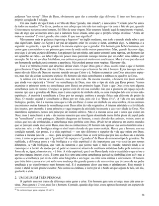 podemos "nos tornar" filhos de Deus, obviamente quer dar a entender algo diferente. E isso nos leva para o
próprio coração da Teologia.
Um dos credos diz que Cristo é o Filho de Deus "gerado, não criado"; e acrescenta: "Gerado pelo Pai antes
de todos os mundos." Por favor, ponha na sua cabeça que isto não tem nada que ver com o fato de que, quando
Cristo nasceu na terra como homem, foi filho de uma virgem. Não estamos falando aqui do nascimento virginal,
mas de algo que aconteceu antes que a natureza fosse criada, antes que o próprio tempo existisse. "Antes de
todos os mundos" Cristo é gerado, não criado. O que isso significa?
Não usamos mais as palavras begetting e begotten22 no inglês moderno, mas todo o mundo ainda sabe o que
elas significam. Gerar (to beget) é ser pai de alguém; criar (to create) é fazer, construir algo. A diferença é a
seguinte: na geração, o que foi gerado é da mesma espécie que o gerador. Um homem gera bebês humanos, um
castor gera castorzinhos e um pássaro gera ovos de onde sairão outros passarinhos. Mas, quando fazemos algo,
esse algo é de uma espécie diferente. Um pássaro faz um ninho, um castor constrói uma represa, um homem faz
um aparelho de rádio - ou talvez algo um pouco mais parecido consigo mesmo que um rádio: uma estátua, por
exemplo. Se for um escultor habilidoso, sua estátua se parecerá muito com um homem. Mas é claro que não será
um homem de verdade; terá somente a aparência. Não poderá pensar nem respirar. Não tem vida.
Esse é o primeiro ponto que devemos deixar claro. O que Deus gera é Deus, assim como o que o homem
gera é homem. O que Deus cria não é Deus, assim como o que o homem faz não é homem. É por isso que os homens não são filhos de Deus no mesmo sentido em que Cristo o é. Podem se parecer com Deus em certos aspectos, mas não são coisas da mesma espécie. Os homens são mais semelhantes a estátuas ou quadros de Deus.
A estátua tem a forma de um homem, mas não tem vida. Da mesma maneira, o homem tem (num sentido
que ainda vou explicar) a "forma" ou semelhança de Deus, mas não o tipo de vida que Deus possui. Vamos
examinar o primeiro ponto (a semelhança com Deus) em primeiro lugar. Tudo o que Deus criou tem alguma
semelhança com ele mesmo. O espaço se parece com ele em sua vastidão; não que a grandeza do espaço seja do
mesmo tipo que a grandeza de Deus, mas é uma espécie de símbolo dela, ou uma tradução dela em termos nãoespirituais. A matéria é semelhante a Deus por ter energia: embora a energia física seja diferente do poder de
Deus. O mundo vegetal é semelhante a Deus por ter vida, pois ele é o "Deus vivo". A vida em seu sentido
biológico, porém, não é a mesma coisa que a vida em Deus: é como um símbolo ou uma sombra. Já nos animais
encontramos outras formas de semelhança com Deus além da vida vegetativa. A intensa atividade e a fertilidade
dos insetos, por exemplo, é uma primeira e vaga imagem da atividade incessante e da criatividade de Deus. Nos
mamíferos superiores, temos um princípio de instinto afetivo. Não é a mesma coisa que o amor que existe em
Deus; mas é semelhante a este - da mesma maneira que uma figura desenhada numa folha plana de papel pode
ser "semelhante" a uma paisagem. Quando chegamos ao homem, o mais elevado dos animais, vemos, entre as
coisas que nos são conhecidas, a semelhança mais perfeita com Deus. (Pode haver criaturas em outros mundos
que se pareçam ainda mais com Deus, mas não as conhecemos.) O homem não apenas vive como também ama e
raciocina: nele, a vida biológica atinge o nível mais elevado de que temos notícia. Mas o que o homem, em sua
condição natural, não possui, é a vida espiritual — um tipo diferente e superior de vida que existe em Deus.
Usamos a mesma palavra — vida - para designar a ambas; mas se você pensa que por isso as duas são a mesma
coisa, é como se pensasse que a "grandeza" do espaço e a "grandeza" de Deus são o mesmo tipo de grandeza. Na
realidade, a diferença entre a vida biológica e a vida espiritual é tão importante que vou tratá-las por nomes
diferentes. A vida biológica, que vem da natureza e que (como tudo o mais no mundo natural) tende a se
corromper e a decair -de modo que só pode se conservar através de contínuos subsídios dados pela natureza na
forma de ar, água, alimentos etc. - é bíos. A vida espiritual, que é em Deus desde toda a eternidade e que criou o
universo natural inteiro, é zoé. É certo que bíos tem uma certa semelhança parcial ou simbólica com zoé: mas é
apenas a semelhança que existe entre uma fotografia e um lugar, ou entre uma estátua e um homem. O homem
que tinha bíos e passa a ter zoé sofre uma mudança tão grande quanto a de uma estátua que deixasse de ser pedra
entalhada e se transformasse num homem real. E é exatamente disso que trata o cristianismo. Este mundo é
como o ateliê de um grande escultor. Nós somos as estátuas, e corre por aí o boato de que alguns de nós, um dia,
ganharão a vida.

2. UM DEUS EM TRÊS PESSOAS
O capítulo anterior tratou da diferença entre gerar e criar. Um homem gera uma criança, mas cria uma estátua. Deus gerou o Cristo, mas fez o homem. Contudo, quando digo isso, estou apenas ilustrando um aspecto de
22

Do verbo to beget: gerar, originar. (N. doT.)
56

 