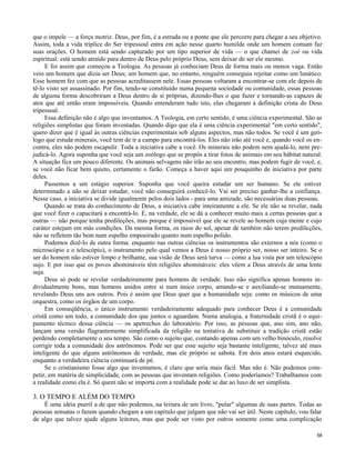 que o impele — a força motriz. Deus, por fim, é a estrada ou a ponte que ele percorre para chegar a seu objetivo.
Assim, toda a vida tríplice do Ser tripessoal entra em ação nesse quarto humilde onde um homem comum faz
suas orações. O homem está sendo capturado por um tipo superior de vida — o que chamei de zoé ou vida
espiritual: está sendo atraído para dentro de Deus pelo próprio Deus, sem deixar de ser ele mesmo.
E foi assim que começou a Teologia. As pessoas já conheciam Deus de forma mais ou menos vaga. Então
veio um homem que dizia ser Deus; um homem que, no entanto, ninguém conseguia rejeitar como um lunático.
Esse homem fez com que as pessoas acreditassem nele. Essas pessoas voltaram a encontrar-se com ele depois de
tê-lo visto ser assassinado. Por fim, tendo-se constituído numa pequena sociedade ou comunidade, essas pessoas
de alguma forma descobriram a Deus dentro de si próprias, dizendo-lhes o que fazer e tornando-as capazes de
atos que até então eram impossíveis. Quando entenderam tudo isto, elas chegaram à definição crista do Deus
tripessoal.
Essa definição não é algo que inventamos. A Teologia, em certo sentido, é uma ciência experimental. São as
religiões simplistas que foram inventadas. Quando digo que ela é uma ciência experimental "em certo sentido",
quero dizer que é igual às outras ciências experimentais sob alguns aspectos, mas não todos. Se você é um geólogo que estuda minerais, você tem de ir a campo para encontrá-los. Eles não irão até você e, quando você os encontra, eles não podem escapulir. Toda a iniciativa cabe a você. Os minerais não podem nem ajudá-lo, nem prejudicá-lo. Agora suponha que você seja um zoólogo que se propôs a tirar fotos de animais em seu hábitat natural.
A situação fica um pouco diferente. Os animais selvagens não irão ao seu encontro, mas podem fugir de você, e,
se você não ficar bem quieto, certamente o farão. Começa a haver aqui um pouquinho de iniciativa por parte
deles.
Passemos a um estágio superior. Suponha que você queira estudar um ser humano. Se ele estiver
determinado a não se deixar estudar, você não conseguirá conhecê-lo. Vai ser preciso ganhar-lhe a confiança.
Nesse caso, a iniciativa se divide igualmente pelos dois lados - para uma amizade, são necessárias duas pessoas.
Quando se trata do conhecimento de Deus, a iniciativa cabe inteiramente a ele. Se ele não se revelar, nada
que você fizer o capacitará a encontrá-lo. E, na verdade, ele se dá a conhecer muito mais a certas pessoas que a
outras — não porque tenha predileções, mas porque é impossível que ele se revele ao homem cuja mente e cujo
caráter estejam em más condições. Da mesma forma, os raios do sol, apesar de também não terem predileções,
não se refletem tão bem num espelho empoeirado quanto num espelho polido.
Podemos dizê-lo de outra forma: enquanto nas outras ciências os instrumentos são externos a nós (como o
microscópio e o telescópio), o instrumento pelo qual vemos a Deus é nosso próprio ser, nosso ser inteiro. Se o
ser do homem não estiver limpo e brilhante, sua visão de Deus será turva — como a lua vista por um telescópio
sujo. E por isso que os povos abomináveis têm religiões abomináveis: eles vêem a Deus através de uma lente
suja.
Deus só pode se revelar verdadeiramente para homens de verdade. Isso não significa apenas homens individualmente bons, mas homens unidos entre si num único corpo, amando-se e auxiliando-se mutuamente,
revelando Deus uns aos outros. Pois é assim que Deus quer que a humanidade seja: como os músicos de uma
orquestra, como os órgãos de um corpo.
Em conseqüência, o único instrumento verdadeiramente adequado para conhecer Deus é a comunidade
cristã como um todo, a comunidade dos que juntos o aguardam. Numa analogia, a fraternidade cristã é o equipamento técnico dessa ciência — os apetrechos do laboratório. Por isso, as pessoas que, ano sim, ano não,
lançam uma versão flagrantemente simplificada da religião na tentativa de substituir a tradição cristã estão
perdendo completamente o seu tempo. São como o sujeito que, contando apenas com um velho binóculo, resolve
corrigir toda a comunidade dos astrônomos. Pode ser que esse sujeito seja bastante inteligente, talvez até mais
inteligente do que alguns astrônomos de verdade, mas ele próprio se sabota. Em dois anos estará esquecido,
enquanto a verdadeira ciência continuará de pé.
Se o cristianismo fosse algo que inventamos, é claro que seria mais fácil. Mas não é. Não podemos competir, em matéria de simplicidade, com as pessoas que inventam religiões. Como poderíamos? Trabalhamos com
a realidade como ela é. Só quem não se importa com a realidade pode se dar ao luxo de ser simplista.

3. O TEMPO E ALÉM DO TEMPO
É uma idéia pueril a de que não podemos, na leitura de um livro, "pular" algumas de suas partes. Todas as
pessoas sensatas o fazem quando chegam a um capítulo que julgam que não vai ser útil. Neste capítulo, vou falar
de algo que talvez ajude alguns leitores, mas que pode ser visto por outros somente como uma complicação
58

 