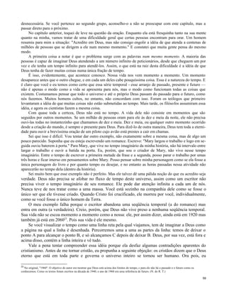 desnecessária. Se você pertence ao segundo grupo, aconselho-o a não se preocupar com este capítulo, mas a
passar direto para o próximo.
No capítulo anterior, toquei de leve na questão da oração. Enquanto ela está fresquinha tanto na sua mente
quanto na minha, vamos tratar de uma dificuldade geral que certas pessoas encontram para orar. Um homem
resumiu para mim a situação: "Acredito em Deus, mas não consigo engolir a idéia de que atenda a centenas de
milhões de pessoas que se dirigem a ele num mesmo momento." E constatei que muita gente pensa do mesmo
modo.
A primeira coisa a notar é que o problema surge com as palavras num mesmo momento. A maioria das
pessoas é capaz de imaginar Deus atendendo a um número infinito de peticionários, desde que cheguem um por
vez e ele tenha um tempo infinito para atendê-los. Assim, o que está na raiz desta dificuldade é a idéia de que
Deus tenha de fazer muitas coisas numa única fração de tempo.
É isso, evidentemente, que acontece conosco. Nossa vida nos vem momento a momento. Um momento
desaparece antes que o outro chegue, e em cada um deles cabe pouquíssima coisa. Essa é a natureza do tempo. E
é claro que você e eu temos como certo que essa série temporal - esse arranjo de passado, presente e futuro —
não é apenas o modo como a vida se apresenta para nós, mas o modo como funcionam todas as coisas que
existem. Costumamos pensar que todo o universo e até o próprio Deus passam do passado para o futuro, como
nós fazemos. Muitos homens cultos, no entanto, não concordam com isso. Foram os teólogos que primeiro
levantaram a idéia de que muitas coisas não estão submetidas ao tempo. Mais tarde, os filósofos assumiram essa
idéia, e agora os cientistas fazem a mesma coisa.
Com quase toda a certeza, Deus não está no tempo. A vida dele não consiste em momentos que são
seguidos por outros momentos. Se um milhão de pessoas oram para ele às dez e meia da noite, ele não precisa
ouvi-las todas no instantezinho que chamamos de dez e meia. Dez e meia, ou qualquer outro momento ocorrido
desde a criação do mundo, é sempre o presente para Deus. Para dizê-lo de outra maneira, Deus tem toda a eternidade para ouvir a brevíssima oração de um piloto cujo avião está prestes a cair em chamas.
Sei que isso é difícil. Vou tentar dar outro exemplo, não exatamente sobre a mesma coisa, mas de algo um
pouco parecido. Suponha que eu esteja escrevendo um romance. Escrevo: "Mary largou o trabalho e logo em seguida ouviu baterem à porta." Para Mary, que vive no tempo imaginário da minha história, não há intervalo entre
largar o trabalho e ouvir a batida na porta. Eu, porém, que sou o criador de Mary, não vivo nesse tempo
imaginário. Entre o tempo de escrever a primeira metade da frase e a segunda, posso parar o trabalho por umas
três horas e ficar imerso em pensamentos sobre Mary. Posso pensar sobre minha personagem como se ela fosse a
única personagem do livro e por quanto tempo eu desejar, e no entanto as horas passadas nessa atividade não
aparecerão no tempo dela (dentro da história).
Sei muito bem que esse exemplo não é perfeito. Mas ele talvez dê uma pálida noção do que eu acredito seja

verdade. Deus não precisa se afobar no fluxo de tempo deste universo, assim como um escritor não
precisa viver o tempo imaginário de seu romance. Ele pode dar atenção infinita a cada um de nós.
Nunca teve de nos tratar como a uma massa. Você está sozinho na companhia dele como se fosse o
único ser que ele tivesse criado. Quando Cristo foi crucificado, ele morreu por você, individualmente,
como se você fosse o único homem da Terra.
O meu exemplo falha porque o escritor abandona uma seqüência temporal (a do romance) mas
entra em outra (a verdadeira). Creio, porém, que Deus não vive preso a nenhuma seqüência temporal.
Sua vida não se escoa momento a momento como a nossa: ele, por assim dizer, ainda está em 1920 mas
também já está em 206023. Pois sua vida é ele mesmo.
Se você visualizar o tempo como uma linha reta pela qual viajamos, tem de imaginar a Deus como
a página na qual a linha é desenhada. Percorremos uma a uma as partes da linha: temos de deixar o
ponto A para alcançar o ponto B, e só alcançamos C depois de deixar B. Deus, por sua vez, está fora e
acima disso, contém a linha inteira e vê tudo.
Vale a pena tentar compreender essa idéia porque ela desfaz algumas contradições aparentes do
cristianismo. Antes de me tornar cristão, eu propunha a seguinte objeção: os cristãos dizem que o Deus
eterno que está em toda parte e governa o universo inteiro se tornou ser humano. Ora pois, eu
23

No original, "1960". O objetivo do autor era mostrar que Deus está acima dos limites do tempo, c para ele não há o passado e o futuro como os
conhecemos. Como os textos foram escritos na década de 1940, o ano de 1960 era uma referência de futuro. (N. do R. T.)
59

 