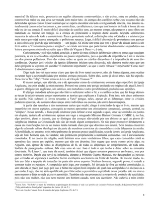 maneira? Se falasse mais, penetraria em regiões altamente controvertidas; e não existe, entre os cristãos, uma
controvérsia maior ou que deva ser tratada com maior tato. As crenças dos católicos sobre esse assunto não são
defendidas apenas com o fervor normal que se espera encontrar em toda a religiosidade sincera, mas (muito naturalmente) com o ardor incomum e, por assim dizer, cavalheiresco, com que um homem defende a honra de sua
mãe ou de sua amada. E muito difícil discordar do católico sem, ao mesmo tempo, não parecer a seus olhos um
malcriado ou mesmo um herege. Já a crença do protestante a respeito deste assunto desperta sentimentos
inerentes às raízes de todo o monoteísmo. Para o protestante radical, a distinção entre o Criador e a criatura (por
mais santa que seja) parece ameaçada: o politeísmo renasce. Logo, é difícil discordar do protestante sem parecer
a seus olhos algo pior do que um herege — um pagão. Se existe um tema que tem o poder de causar danos a um
livro sobre o "cristianismo puro e simples" - se existe um tema que pode tornar absolutamente improdutiva sua
leitura para quem ainda não acredita que o filho da Virgem é Deus —, é este.
Curiosamente, você não poderá concluir, a partir do meu silêncio deliberado sobre os temas que suscitam
polémica, se eu os considero importantes ou pouco importantes, pois a questão da importância é em si mesma
um dos pontos polémicos. Uma das coisas sobre as quais os cristãos discordam é a importância de suas discordâncias. Quando dois cristãos de igrejas diferentes iniciam uma discussão, não demora muito para que um
deles pergunte se o ponto em questão "é realmente importante", ao que o outro retruca: "Importante? Como não?
E absolutamente essencial!"
Digo tudo isso só para tornar claro que tipo de livro tentei escrever; não, de forma alguma, para ocultar
ou tentar fugir à responsabilidade por minhas crenças pessoais. Sobre elas, como já disse antes, não há segredo.
Para citar o Tio Toby3: "Estão todas no Livro de Oração 4Comum."0
O maior perigo, sem dúvida, era o de apresentar como do cristianismo comum algo específico da Igreja
Anglicana, ou (pior ainda) de mim mesmo. Preveni-me contra este perigo enviando os originais do atual Livro II
a quatro clérigos (um anglicano, um católico, um metodista e outro presbiteriano), pedindo suas opiniões.
O clérigo metodista achou que não falei o suficiente sobre a Fé, e o católico achou que fui longe demais
ao taxar de relativamente pouco importantes as teorias que explicam a Expiação. Fora isso, nós cinco estivemos
de acordo. Não submeti os livros restantes a Veto" porque, neles, apesar de as diferenças entre os cristãos
poderem aparecer, são somente desavenças entre indivíduos ou escolas, não entre denominações.
A partir das resenhas e das numerosas cartas que recebi, chego à conclusão de que o livro, mesmo que
imperfeito em outros aspectos, conseguiu ao menos apresentar um cristianismo consensual, comum, central, ou
"simples". Nesse sentido, o livro pode colaborar para refutar a tese segundo a qual, uma vez omitidos os pontos
em disputa, restaria do cristianismo apenas um vago e minguado Máximo Divisor Comum. O MDC é, no fim,
algo positivo, pleno e tocante, que se distingue das crenças não-cristãs por um abismo ao qual as piores divergências internas da Cristandade não são de modo algum comparáveis. Se não pude promover diretamente a
causa da reunificação, talvez ao menos tenha tornado claro por que devemos nos reunir. Sem dúvida encontrei
algo do afamado odium theologicum da parte de membros convictos de comunhões cristãs diferentes da minha.
A hostilidade, no entanto, veio principalmente de pessoas pouco qualificadas, seja de dentro da Igreja Anglicana,
seja de fora: homens que, na verdade, não pertencem propriamente a nenhuma comunhão. Isto é curiosamente
consolador. E no centro da religião, onde habitam seus mais verdadeiros filhos, que cada comunhão cristã se
aproxima das outras em espírito, mesmo que não em doutrina. Isto sugere que nesse centro existe algo, ou
Alguém, que, apesar de todas as divergências de fé, de todas as diferenças de temperamento, de toda uma
história de perseguições mútuas, fala com uma só voz. Isso é tudo o que tenho a dizer sobre as omissões
doutrinais. No Livro II, que trata da moral, também deixei que alguns assuntos passassem em branco, mas por
outros motivos. Desde que servi na infantaria, durante a Primeira Guerra Mundial, me desagradam as pessoas
que, cercadas de segurança e conforto, fazem exortações aos homens na frente de batalha. Do mesmo modo, reluto em falar a respeito de tentações às quais não estou exposto. Nenhum homem, segundo penso, é tentado a
cometer todos os pecados. A compulsão pelo jogo, por exemplo, foi deixada de fora da minha constituição; e,
sem dúvida, o preço que pago por isso é faltar-me algum bom impulso do qual essa compulsão é o excesso ou a
perversão. Logo, não me sinto qualificado para falar sobre o permitido e o proibido nessa questão: não me atrevo
nem mesmo a dizer se nela existe o permitido. Também não me pronunciei a respeito do controle de natalidade,
pois não sou mulher, não sou nem mesmo um homem casado, nem sou sacerdote. Não caberia a mim emitir
3

Uncle Toby, "Tio Toby": o autor faz referência ao personagem do romance A vida e as opiniões do cavaleiroTristram Shandy, de Laurence Sterne (17131768), publicado no Brasil pela Companhia das Letras. (N. do T.)
4
Livro de Oração Comum: livro de orações da Igreja Anglicana. (N. do T.)
6

 