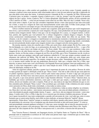 da mesma forma que o cubo contém seis quadrados e não deixa de ser um único corpo. Contudo, quando eu
começar a explicar como essas pessoas estão relacionadas entre si, terei de usar palavras que dão a impressão de
que uma delas existe antes das outras. A primeira pessoa é chamada de Pai, e a segunda, de Filho. Dizemos que
o primeiro gera, ou produz, o segundo; usamos a palavra gera, e não faz, porque o que foi gerado é da mesma
espécie do que o gerou. Assim, a palavra "Pai" é a única apropriada. Infelizmente, porém, ela dá a entender que
o Pai é anterior ao Fílho — como um pai humano existe antes de seu filho. Mas isso não é verdade. Nesse caso,
não existe antes e depois. E por isso que considero importante deixar o mais claro possível que uma coisa pode
ser a fonte, a causa ou a origem de outra sem necessariamente existir antes dela. O Filho existe porque o Pai
existe, mas nunca houve um tempo em que o Pai não houvesse ainda gerado o Filho.
Talvez a melhor maneira de entender o assunto seja a seguinte: pedi agora há pouco que vocês imaginassem
dois livros, e provavelmente a maioria de vocês imaginou. Ou seja, vocês produziram um ato de imaginação que
resultou numa imagem mental. Salta à vista que o ato de imaginação foi a causa, e a imagem mental, o efeito.
Isso, porém, não significa que você primeiro fez o esforço imaginativo e depois chegou à imagem. As duas
coisas aconteceram simultaneamente. Sua vontade retinha a imagem diante dos olhos de sua mente. Não
obstante, o ato de vontade e a imagem se manifestaram no mesmíssimo momento e terminaram igualmente num
mesmo momento. Se houvesse um Ser que sempre tivesse existido e tivesse imaginado algo desde a eternidade,
seu ato teria produzido desde sempre uma imagem mental; mas a imagem seria tão eterna quanto o ato.
Da mesma maneira, temos de conceber que o Filho, por assim dizer, desde sempre fluí do Pai, como a luz
flui da lâmpada, ou o calor do fogo, ou os pensamentos da mente. Ele é a auto-expressão do Pai — o que o Pai
tem a dizer. E nunca houve um tempo em que o Pai ficou calado. Mas veja só o que aconteceu: todas essas
imagens de luz e de calor fazem com que o Pai e o Filho acabem se parecendo com duas coisas, e não com duas
pessoas. Assim, no fim das contas, a imagem de um Pai e de um Filho, que o Novo Testamento nos dá, revela-se
muito mais exata que qualquer outra pela qual tentarmos substituí-la. E isso que sempre acontece quando nos
afastamos das palavras da Bíblia. Não há nada de errado em nos afastarmos delas por certo tempo para
esclarecermos uma questão específica. No entanto, sempre devemos voltar. Naturalmente, Deus sabe descreverse a si mesmo muito melhor do que nós poderíamos descrevê-lo. Sabe que a relação entre Pai e Filho, aqui
descrita, se parece muito mais com a da Primeira e da Segunda Pessoa que qualquer outra que pudéssemos conceber. A coisa mais importante a saber é que ela é uma relação de amor. O Pai se compraz no Filho; o Filho,
cheio de admiração, modela-se no Pai.
Antes de seguirmos adiante, perceba o quanto isso é importante do ponto de vista prático. Pessoas de todos
os tipos gostam de repetir a afirmação cristã de que "Deus é amor". Elas não se dão conta de que essas palavras
só podem significar alguma coisa se Deus contiver pelo menos duas pessoas. O amor é algo que uma pessoa
sente por outra. Se Deus fosse uma única pessoa, não poderia ter sido amor antes da criação do mundo. E claro
que, em geral, o que essas pessoas querem dizer é algo bastante diferente: "O amor é Deus." Querem dizer, na
realidade, que nossos sentimentos amorosos, como quer e onde quer que surjam, e quaisquer que sejam seus
efeitos, devem ser tratados com todo o respeito. Pode até ser, mas trata-se de algo bem diferente do que os cristãos entendem pela afirmação "Deus é amor". Eles acreditam que a atividade vivida e dinâmica do amor sempre
esteve presente em Deus, desde toda a eternidade, e criou todas as outras coisas.
Aliás, talvez seja essa a diferença fundamental entre o cristianismo e todas as outras religiões: no cristianismo, Deus não é um ente estático - nem mesmo uma pessoa estática -, mas uma atividade pulsante e dinâmica; é
uma vida dotada de grande complexidade interna. E quase — por favor, não me julguem irreverente - como uma
dança. A união entre o Pai e o Filho é algo tão vivo e concreto que ela mesma é também uma pessoa. Sei que
isso é quase inconcebível, mas tente compreender a questão sob este ponto de vista: você sabe que, entre os seres
humanos que se unem numa família, num clube ou num sindicato, as pessoas falam do "espírito" dessas
agremiações. Falam desse "espírito" porque os membros individuais, quando estão juntos, desenvolvem maneiras particulares de conversar e de se comportar que não desenvolveriam se não estivessem juntos24. E como se
uma personalidade comunal ganhasse existência. E claro que, nesse exemplo, não se trata de uma pessoa real: é
apenas algo que se parece com uma pessoa. Mas essa é somente uma das diferenças entre Deus e nós. Aquilo
que nasce da vida conjunta do Pai e do Filho é uma pessoa real; é, com efeito, a terceira das três pessoas de
Deus.
Essa Terceira Pessoa é chamada, em linguagem técnica, de Espírito Santo ou "Espírito de Deus". Não se
preocupe nem se surpreenda se acontecer de você achar essa pessoa mais vaga e misteriosa que as outras duas.
24

Esse comportamento corporativo pode ser, evidentemente, melhor ou pior que o comportamento individual.
61

 