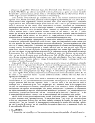 — uma pessoa real, que falava determinada língua, tinha determinada altura, determinado peso e uma certa cor
de cabelo. O Ser Eterno, que tudo sabe e criou todo o universo, tornou-se não apenas um homem, mas (antes
disso) um bebê e, antes disso ainda, um feto dentro do corpo de uma mulher. Se quer saber como ele deve ter se
sentido, imagine se você se transformasse numa lesma ou num caranguejo.
Como resultado, houve um homem que foi de fato como todos os seres humanos deveriam ser: um homem
cuja vida criada, herdada de sua mãe, deixou-se assimilar completa e perfeitamente pela vida gerada. Nele, a
criatura humana natural foi plenamente assumida pelo divino Filho. Assim, num caso particular, a humanidade
chegou, por assim dizer, aonde tinha de chegar: passou à vida de Cristo. E, uma vez que toda a nossa dificuldade
reside no fato de que, em certo sentido, a vida natural tem de ser "morta", ele escolheu um caminho terreno
marcado pela morte cotidiana de todos os seus desejos humanos — escolheu a pobreza, a incompreensão de sua
própria família, a traição de um de seus amigos íntimos, a zombaria e o espancamento nas mãos da polícia e a
execução mediante tortura. E então, depois de ser morta - morta, de certa maneira, a cada dia -, a criatura
humana que nele havia, por ser unida ao divino Filho, voltou de novo à vida. O homem em Cristo ressuscitou:
não apenas o Deus. Tudo se resume a isto. Pela primeira vez vimos um homem de verdade. Um soldadinho de
brinquedo - feito de chumbo como todos os outros - se tornou esplêndida e totalmente vivo.
E aqui, como seria de esperar, chegamos ao ponto em que minha analogia fica imperfeita. Se um soldadinho
ou uma estátua ganhasse vida, isso não faria grande diferença para o resto dos soldadinhos ou das estátuas, pois
uns estão separados dos outros. Os seres humanos, no entanto, não são assim. Parecem separados porque andam
todos por aí, cada um para seu lado. O problema é que somos constituídos de tal modo que só conseguimos ver o
momento presente. Se pudéssemos enxergar o passado, tudo teria para nós uma aparência muito diferente,
porque houve um tempo em que todo homem fazia parte da sua mãe e (num passado ainda mais distante) de seu
pai; e um outro tempo em que estes faziam parte dos avós. Se pudéssemos enxergar a humanidade no decorrer
do tempo, como Deus a vê, ela não nos pareceria um pontilhado de muitos entes distintos, mas sim uma única
coisa viva, que não pára de crescer - como uma frondosa árvore. Cada indivíduo afigurar-se-ia ligado a todos os
outros. E mais: assim como estão todos ligados uns aos outros, estão todos ligados a Deus. Agora mesmo, neste
exato momento, todos os homens, mulheres e crianças do mundo inteiro só respiram e sentem porque Deus, por
assim dizer, os "mantém funcionando".
Logo, quando o Cristo se torna homem, não é o mesmo que se você se tornasse um determinado soldadinho
de chumbo. E como se algo que sempre afetou toda a massa da humanidade passasse, num determinado ponto, a
afetá-la de maneira nova. A partir desse ponto, o efeito se espalha por todo o gênero humano. Afeta não só as
pessoas que viveram depois de Cristo, mas também as que viveram antes dele; afeta inclusive as que nunca
ouviram falar dele. E como pingar num copo d'água uma gota de uma substância que desse novo sabor e nova
cor a todo o líquido. Porém, é claro que nenhum desses exemplos ilustra a realidade de forma perfeita. No fim
das contas, só Deus é igual a ele mesmo, e o que ele faz não se assemelha a nenhuma outra coisa. Nem seria de
esperar que se assemelhasse.
De que modo, então, ele afetou toda a massa da humanidade? Da seguinte maneira: toda a tarefa de nos
tornarmos filhos de Deus, de transformarmo-nos de seres criados em seres gerados, de passarmos de uma vida
biológica provisória para uma vida "espiritual" eterna — toda essa tarefa já foi feita para nós. Deus se
encarregou dela. A humanidade já foi "salva" em princípio. Nós, indivíduos, temos de nos apropriar dessa
salvação. Mas o trabalho pesado - que nunca conseguiríamos levar a cabo sozinhos - já foi feito. Não precisamos
tentar escalar a vida espiritual pela nossa própria força, pois ela já desceu sobre a raça humana. Se simplesmente
nos abrirmos ao Homem que a possuiu em sua plenitude, Homem que, apesar de ser Deus, também é verdadeiramente humano, ele a fará funcionar em nós e por nós. Lembre-se do que eu disse sobre a "boa infecção". Um Ser
da nossa raça já foi infectado por essa nova vida; se nos aproximarmos dele, seremos infectados também.
Não há dúvida de que podemos expressar essa verdade de diversas maneiras. Podemos dizer que Cristo
morreu por nossos pecados. Podemos dizer que o Pai nos perdoou porque Cristo fez por nós o que deveríamos
ter feito por conta própria. Podemos dizer que fomos banhados no sangue do Cordeiro. Ou, ainda, que Cristo
venceu a morte. Tudo isso é verdade. Se alguma dessas formulações não lhe agrada, deixe-a de lado e adote a
que mais lhe agradar. E, qualquer que seja a escolhida, não comece a discutir com as pessoas pelo simples fato
de usarem fórmulas diferentes da sua.

6. DUAS NOTAS
A fim de evitar mal-entendidos, resolvi acrescentar notas a duas questões suscitadas pelo capítulo anterior:
63

 