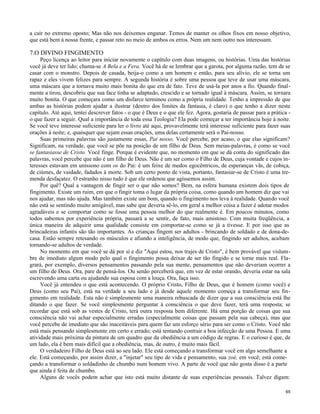 a cair no extremo oposto; Mas não nos deixemos enganar. Temos de manter os olhos fixos em nosso objetivo,
que está bem à nossa frente, e passar reto no meio de ambos os erros. Nem um nem outro nos interessam.

7.O DIVINO FINGIMENTO
Peço licença ao leitor para iniciar novamente o capítulo com duas imagens, ou histórias. Uma das histórias
você já deve ter lido; chama-se A Bela e a Fera. Você há de se lembrar que a garota, por alguma razão, tem de se
casar com o monstro. Depois de casada, beija-o como a um homem e então, para seu alívio, ele se torna um
rapaz e eles vivem felizes para sempre. A segunda história é sobre uma pessoa que teve de usar uma máscara,
uma máscara que a tornava muito mais bonita do que era de fato. Teve de usá-la por anos a fio. Quando finalmente a tirou, descobriu que sua face tinha se adaptado, crescido e se tornado igual à máscara. Assim, se tornara
muito bonita. O que começara como um disfarce terminou como a própria realidade. Tenho a impressão de que
ambas as histórias podem ajudar a ilustrar (dentro dos limites da fantasia, é claro) o que tenho a dizer neste
capítulo. Até aqui, tentei descrever fatos - o que é Deus e o que ele fez. Agora, gostaria de passar para a prática o que fazer a seguir. Qual a importância de toda essa Teologia? Ela pode começar a ter importância hoje à noite.
Se você teve interesse suficiente para ler o livro até aqui, provavelmente terá interesse suficiente para fazer suas
orações à noite; e, quaisquer que sejam essas orações, uma delas certamente será o Pai-nosso.
Suas primeiras palavras são justamente essas, Pai nosso. Você percebe, por acaso, o que elas significam?
Significam, na verdade, que você se põe na posição de um filho de Deus. Sem meias-palavras, é como se você
se fantasiasse de Cristo. Você finge. Porque é evidente que, no momento em que se dá conta do significado das
palavras, você percebe que não é um filho de Deus. Não é um ser como o Filho de Deus, cuja vontade e cujos interesses estavam em uníssono com os do Pai: é um feixe de medos egocêntricos, de esperanças vãs, de cobiça,
de ciúmes, de vaidade, fadados à morte. Sob um certo ponto de vista, portanto, fantasiar-se de Cristo é uma tremenda desfaçatez. O estranho nisso tudo é que ele ordenou que agíssemos assim.
Por quê? Qual a vantagem de fingir ser o que não somos? Bem, na esfera humana existem dois tipos de
fingimento. Existe um ruim, em que o fingir toma o lugar da própria coisa, como quando um homem diz que vai
nos ajudar, mas não ajuda. Mas também existe um bom, quando o fingimento nos leva à realidade. Quando você
não está se sentindo muito amigável, mas sabe que deveria sê-lo, em geral a melhor coisa a fazer é adotar modos
agradáveis e se comportar como se fosse uma pessoa melhor do que realmente é. Em poucos minutos, como
todos sabemos por experiência própria, passará a se sentir, de fato, mais amistoso. Com muita freqüência, a
única maneira de adquirir uma qualidade consiste em comportar-se como se já a tivesse. E por isso que as
brincadeiras infantis são tão importantes. As crianças fingem ser adultos - brincando de soldado e de dona-decasa. Estão sempre retesando os músculos e afiando a inteligência, de modo que, fingindo ser adultos, acabam
tornando-se adultos de verdade.
No momento em que você se dá por si e diz "Aqui estou, nos trajes de Cristo", é bem provável que vislumbre de imediato algum modo pelo qual o fingimento possa deixar de ser tão fingido e se torne mais real. Flagrará, por exemplo, diversos pensamentos passando pela sua mente, pensamentos que não deveriam ocorrer a
um filho de Deus. Ora, pare de pensá-los. Ou senão perceberá que, em vez de estar orando, deveria estar na sala
escrevendo uma carta ou ajudando sua esposa com a louça. Ora, faça isso.
Você já entendeu o que está acontecendo. O próprio Cristo, Filho de Deus, que é homem (como você) e
Deus (como seu Pai), está na verdade a seu lado e já desde aquele momento começa a transformar seu fingimento em realidade. Esta não é simplesmente uma maneira rebuscada de dizer que a sua consciência está lhe
ditando o que fazer. Se você simplesmente perguntar à consciência o que deve fazer, terá uma resposta; se
recordar que está sob as vestes de Cristo, terá outra resposta bem diferente. Há uma porção de coisas que sua
consciência não vai achar especialmente erradas (especialmente coisas que passam pela sua cabeça), mas que
você percebe de imediato que são inaceitáveis para quem faz um esforço sério para ser como o Cristo. Você não
está mais pensando simplesmente em certo e errado; está tentando contrair a boa infecção de uma Pessoa. E uma
atividade mais próxima da pintura de um quadro que da obediência a um código de regras. E o curioso é que, de
um lado, ela é bem mais difícil que a obediência, mas, de outro, é muito mais fácil.
O verdadeiro Filho de Deus está ao seu lado. Ele está começando a transformar você em algo semelhante a
ele. Está começando, por assim dizer, a "injetar" seu tipo de vida e pensamento, sua zoé, em você; está começando a transformar o soldadinho de chumbo num homem vivo. A parte de você que não gosta disso é a parte
que ainda é feita de chumbo.
Alguns de vocês podem achar que isto está muito distante de suas experiências pessoais. Talvez digam:
65

 