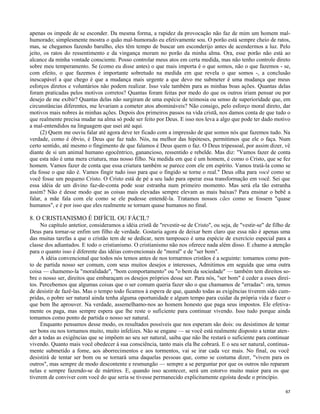 apenas os impede de se esconder. Da mesma forma, a rapidez da provocação não faz de mim um homem malhumorado; simplesmente mostra o quão mal-humorado eu efetivamente sou. O porão está sempre cheio de ratos,
mas, se chegamos fazendo barulho, eles têm tempo de buscar um esconderijo antes de acendermos a luz. Pelo
jeito, os ratos do ressentimento e da vingança moram no porão da minha alma. Ora, esse porão não está ao
alcance da minha vontade consciente. Posso controlar meus atos em certa medida, mas não tenho controle direto
sobre meu temperamento. Se (como eu disse antes) o que mais importa é o que somos, não o que fazemos - se,
com efeito, o que fazemos é importante sobretudo na medida em que revela o que somos -, a conclusão
inescapável a que chego é que a mudança mais urgente a que devo me submeter é uma mudança que meus
esforços diretos e voluntários não podem realizar. Isso vale também para as minhas boas ações. Quantas delas
foram praticadas pelos motivos corretos? Quantas foram feitas por medo do que os outros iriam pensar ou por
desejo de me exibir? Quantas delas não surgiram de uma espécie de teimosia ou senso de superioridade que, em
circunstâncias diferentes, me levariam a cometer atos abomináveis? Não consigo, pelo esforço moral direto, dar
motivos mais nobres às minhas ações. Depois dos primeiros passos na vida cristã, nos damos conta de que tudo o
que realmente precisa mudar na alma só pode ser feito por Deus. E isso nos leva a algo que pode ter dado motivo
a mal-entendidos na linguagem que usei até aqui.
(2) Quem me ouviu falar até agora deve ter ficado com a impressão de que somos nós que fazemos tudo. Na
verdade, como é óbvio, é Deus que faz tudo. Nós, na melhor das hipóteses, permitimos que ele o faça. Num
certo sentido, até mesmo o fingimento de que falamos é Deus quem o faz. O Deus tripessoal, por assim dizer, vê
diante de si um animal humano egocêntrico, ganancioso, ressentido e rebelde. Mas diz: "Vamos fazer de conta
que esta não é uma mera criatura, mas nosso filho. Na medida em que é um homem, é como o Cristo, que se fez
homem. Vamos fazer de conta que essa criatura também se parece com ele em espírito. Vamos tratá-la como se
ela fosse o que não é. Vamos fingir tudo isso para que o fingido se torne o real." Deus olha para você como se
você fosse um pequeno Cristo. O Cristo está de pé a seu lado para operar essa transformação em você. Sei que
essa idéia de um divino faz-de-conta pode soar estranha num primeiro momento. Mas será ela tão estranha
assim? Não é desse modo que as coisas mais elevadas sempre elevam as mais baixas? Para ensinar o bebê a
falar, a mãe fala com ele como se ele pudesse entendê-la. Tratamos nossos cães como se fossem "quase
humanos", e é por isso que eles realmente se tornam quase humanos no final.

8. O CRISTIANISMO É DIFÍCIL OU FÁCIL?
No capítulo antetior, consideramos a idéia cristã de "revestir-se de Cristo", ou seja, de "vestir-se" de filho de
Deus para tornar-se enfim um filho de verdade. Gostaria agora de deixar bem claro que essa não é apenas uma
das muitas tarefas a que o cristão tem de se dedicar, nem tampouco é uma espécie de exercício especial para a
classe dos adiantados. E todo o cristianismo. O cristianismo não nos oferece nada além disso. E chamo a atenção
para o quanto isso é diferente das idéias convencionais de "moral" e de "ser bom".
A idéia convencional que todos nós temos antes de nos tornarmos cristãos é a seguinte: tomamos como ponto de partida nosso ser comum, com seus muitos desejos e interesses, Admitimos em seguida que uma outra
coisa — chamemo-la "moralidade", "bom comportamento" ou "o bem da sociedade" — também tem direitos sobre o nosso ser, direitos que embaraçam os desejos próprios desse ser. Para nós, "ser bom" é ceder a esses direitos. Percebemos que algumas coisas que o ser comum queria fazer são o que chamamos de "erradas": ora, temos
de desistir de fazê-las. Mas o tempo todo ficamos à espera de que, quando todas as exigências tiverem sido cumpridas, o pobre ser natural ainda tenha alguma oportunidade e algum tempo para cuidar da própria vida e fazer o
que bem lhe aprouver. Na verdade, assemelhamo-nos ao homem honesto que paga seus impostos. Ele efetivamente os paga, mas sempre espera que lhe reste o suficiente para continuar vivendo. Isso tudo porque ainda
tomamos como ponto de partida o nosso ser natural.
Enquanto pensamos desse modo, os resultados possíveis que nos esperam são dois: ou desistimos de tentar
ser bons ou nos tornamos muito, muito infelizes. Não se engane — se você está realmente disposto a tentar atender a todas as exigências que se impõem ao seu ser natural, saiba que não lhe restará o suficiente para continuar
vivendo. Quanto mais você obedecer à sua consciência, tanto mais ela lhe cobrará. E o seu ser natural, continuamente submetido a fome, aos aborrecimentos e aos tormentos, vai se irar cada vez mais. No final, ou você
desistirá de tentar ser bom ou se tornará uma daquelas pessoas que, como se costuma dizer, "vivem para os
outros", mas sempre de modo descontente e resmungão — sempre a se perguntar por que os outros não reparam
nelas e sempre fazendo-se de mártires. E, quando isso acontecer, será um estorvo muito maior para os que
tiverem de conviver com você do que seria se tivesse permanecido explicitamente egoísta desde o princípio.
67

 