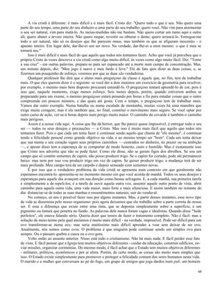 A via cristã é diferente: é mais difícil e é mais fácil. Cristo diz: "Quero tudo o que é seu. Não quero uma
parte do seu tempo, uma parte do seu dinheiro e uma parte do seu trabalho: quero você. Não vim para atormentar
o seu ser natural, vim para matá-lo. As meias-medidas não me bastam. Não quero cortar um ramo aqui e outro
ali; quero abater a árvore inteira. Não quero raspar, revestir ou obturar o dente; quero arrancá-lo. Entregue-me
todo o ser natural, não só os desejos que lhe parecem maus, mas também os que se afiguram inocentes - o
aparato inteiro. Em lugar dele, dar-lhe-ei um ser novo. Na verdade, dar-lhe-ei a mim mesmo: o que é meu se
tornará seu."
Isso é mais difícil e mais fácil do que aquilo que todos nós tentamos fazer. Acho que você já percebeu que o
próprio Cristo às vezes descreve a via cristã como algo muito difícil, às vezes como algo muito fácil. Diz: "Tome
a sua cruz" - em outras palavras, prepare-se para ser espancado até a morte num campo de concentração. Mas,
um minuto depois, diz: "Meu jugo é suave e meu fardo é leve." Ele de fato quis dizer as duas coisas, e, se
fizermos um pouquinho de esforço, veremos por que as duas são verdadeiras.
Qualquer professor lhe dirá que o aluno mais preguiçoso da classe é aquele que, no fim, tem de trabalhar
mais. O que eles querem dizer é o seguinte: se você der a dois meninos um exercício de geometria para resolver,
por exemplo, o menino mais bem disposto procurará entendê-lo. O preguiçoso tentará aprendê-lo de cor, pois é
isso que, naquele momento, exige menos esforço. Seis meses depois, porém, quando estiverem ambos se
preparando para um exame, o menino preguiçoso estará penando por horas a fio para estudar coisas que o outro
compreende em poucos minutos, e das quais até gosta. Com o tempo, o preguiçoso tem de trabalhar mais.
Vamos dar outro exemplo. Numa batalha ou numa escalada de montanha, muitas vezes há uma manobra que
exige muita coragem; mas é ela também que, no final, constitui o movimento mais seguro. Se você optar por
outro curso de ação, ver-se-á horas depois num perigo muito maior. O caminho do covarde é também o caminho
mais perigoso.
Assim é a nossa vida aqui. A coisa que lhe dá horror, que lhe parece quase impossível, é entregar todo o seu
ser — todos os seus desejos e precauções — a Cristo. Mas isso é muito mais fácil que aquilo que todos nós
tentamos fazer. Pois o que cada um tenta fazer é continuar sendo aquilo que chama de "ele mesmo", é continuar
tendo a felicidade pessoal como grande objetivo na vida, e ao mesmo tempo ser "bom". Cada um tenta deixar
que sua mente e seu coração sigam seus próprios caminhos — centrados no dinheiro, no prazer ou na ambição
—, e apesar disso tem a esperança de se comportar de modo honesto, casto e humilde. Mas é exatamente isso
que Cristo nos advertiu que não se pode fazer. Como ele disse, não se geram figos dos abrolhos. Se sou um
campo que só contém sementes de capim, não posso produzir trigo. Se o capim for cortado, pode até permanecer
baixo: mas nem por isso vou produzir trigo em vez de capim. Se quiser produzir trigo, a mudança terá de ser
mais profunda. Meu campo terá de ser carpido e depois semeado com sementes novas.
É por isso que o verdadeiro problema da vida cristã se apresenta num contexto em que geralmente não
esperamos encontrá-lo: apresenta-se no momento mesmo em que você acorda de manhã. Todos os seus desejos e
esperanças para aquele dia avançam em sua direção como bestas selvagens. E, a cada manhã, sua primeira tarefa
é simplesmente a de repeli-los; é a tarefa de ouvir aquela outra voz, assumir aquele outro ponto de vista, abrir
caminho para aquela outra vida, uma vida maior, mais forte e mais silenciosa. E assim também no restante do
dia: distanciar-se de todas as suas manhas e ressentimentos naturais; sair do vendaval.
No começo, só nos é possível fazer isso por alguns instantes. Mas, a partir desses instantes, esse novo tipo
de vida se dissemina pelo nosso organismo: pois agora deixamos que ele trabalhe sobre a parte correta do nosso
ser. E essa a diferença que existe entre uma tinta, que se deposita simplesmente sobre a superfície, e um
pigmento ou tintura que penetra no fundo. As palavras dele nunca foram vagas e idealistas. Quando disse "Sede
perfeitos", ele estava falando sério. Queria dizer que temos de fazer o tratamento completo. Não é fácil: mas a
solução de meio-termo pela qual ansiamos é muito mais difícil - na verdade, impossível. Pode ser difícil para um
ovo transformar-se numa ave; mas seria muitíssimo mais difícil aprender a voar sem deixar de ser ovo.
Atualmente, nós somos como ovos. O problema é que ninguém pode continuar sendo um simples ovo para
sempre. Ou o pássaro quebra a casca ou o ovo gora.
Volto então ao assunto anterior. Nisso está todo o cristianismo. Não há mais nada. E fácil perder esse fato
de vista. E fácil pensar que a Igreja tem muitos objetivos diferentes - cuidar da educação, construir edifícios, enviar missões, organizar cerimônias. Do mesmo modo, é fácil achar que o Estado tem muitos objetivos diferentes
- militares, políticos, econômicos e por aí afora. Porém, de certo modo, as coisas são muito mais simples que
isso. O Estado existe simplesmente para promover e proteger a felicidade comum dos seres humanos nesta vida.
O marido e a mulher que conversam ao pé do fogo, um grupo de amigos que joga dardos num pub, um homem
68

 