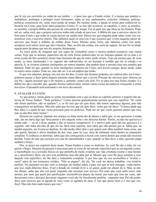 que lê em seu escritório ou cuida do seu jardim — é para isso que o Estado existe. E a menos que ajudem a
multiplicar, prolongar e proteger esses momentos, todas as leis, parlamentos, exércitos, tribunais, polícias,
políticas econômicas etc. serão mera perda de tempo. Do mesmo modo, a Igreja só existe para reabsorver os
homens em Cristo, para fazer deles pequenos Cristos. E, se isso não acontece, as catedrais, o clero, as missões,
os sermões, a própria Bíblia não passam de uma perda de tempo. Foi só para isso que Deus se fez homem. Pode
até ser, saiba você, que o próprio universo tenha sido criado só para isso. A Bíblia diz que o universo inteiro foi
feito para Cristo e que todas as coisas devem ser unidas nele. Parece-me que ninguém pode saber como isso vai
acontecer com o universo inteiro. Não sabemos quais os seres (se é que existem) que vivem naquelas partes do
universo que ficam a milhões de milhas desta Terra. Mesmo nesta Terra, não sabemos como isso pode
acontecer com outros seres que não o homem. Mas, no fim das contas, isso seria de esperar. Só nos foi revelada
aquela parte do plano que nos diz respeito diretamente.
Às vezes gosto de imaginar que sou capaz de vislumbrar como o mesmo poderia acontecer com outras
coisas. Vejo que os animais superiores são de certa forma reabsorvidos no ser humano quando ele os ama e os
torna (como de fato acontece) muito mais humanos do que de outro modo seriam. Vejo até mesmo que, de certo
modo, os seres inanimados e os vegetais são reabsorvidos no ser humano à medida que ele os estuda e os
aprecia. E, se existem criaturas inteligentes em outros mundos, elas podem fazer a mesma coisa nos mundos que
habitam. Pode ser que, quando os seres inteligentes entrarem em Cristo, eles levem consigo, desse modo, todas
os outros seres criados. Pode ser, mas não sei: é só um palpite que tenho.
O que nós sabemos, porque isto sim nos foi dito, é como nós homens podemos ser reabsorvidos em Cristo podemos passar a fazer parte daquele presente maravilhoso que o jovem Príncipe do universo quer oferecer ao
seu Pai - aquele presente que é ele mesmo e, portanto, somos nós nele. Foi só para isso que fomos criados. E a
Bíblia nos dá a entender que, quando formos reabsorvidos, muitas outras coisas da natureza começarão a entrar
nos eixos. O pesadelo terá terminado e um novo dia nascerá.

9. AVALIAR O CUSTO
Ao que parece, muita gente se sentiu incomodada com o que eu disse no capítulo anterior a respeito das palavras de Nosso Senhor: "Sede perfeitos." Certas pessoas aparentemente pensam que isso significa: "Se vocês
não forem perfeitos, não os ajudarei"; e, se foi isso que ele quis dizer, não temos esperança alguma, pois não
conseguimos ser perfeitos. Mas não acho que foi isso que ele quis dizer. Acho que ele disse: "A única ajuda que
lhes darei é a ajuda de que vocês precisam para ser perfeitos. Pode até ser que vocês queiram menos que isso;
mas eu não lhes darei menos."
Deixem-me explicar. Quando era criança, eu tinha muita dor de dentes e sabia que, se me queixasse à minha
mãe, ela me daria algo que faria passar a dor naquela noite e me deixaria dormir. Porém, eu não me queixava à
minha mãe — ou só o fazia quando a dor se tornava insuportável. E o motivo pelo qual não me queixava é o
seguinte: não tinha dúvidas de que ela me daria uma aspirina, mas sabia que não pararia por aí. Sabia que, na
manhã seguinte, me levaria ao dentista. Eu não podia obter dela o que queria sem obter também outra coisa, que
não queria. Queria o alívio imediato da dor; mas, para ter isso, teria de submeter meus dentes ao tratamento
completo. E conhecia os dentistas: sabia que eles começariam a mexer com outros dentes que ainda não escavam
doendo. Eram do tipo que mexiam em casa de marimbondos e que, quando se lhes dava a mão, queriam pegar
também o braço.
Ora, se posso me exprimir deste modo, Nosso Senhor é como os dentistas. Se você lhe der a mão, ele vai
querer o braço. Dezenas de pessoas o procuram para se curar de um pecado específico que as envergonha (como
a masturbação ou a covardia física) ou que perturba de modo evidente sua vida cotidiana (como o mau humor
ou o alcoolismo). Bem, ele cura esse problema; mas não pára por aí. Mesmo que você lhe peça somente a cura
daquele mal específico, ele lhe dará o tratamento completo. E por isso que ele nos aconselhou a "avaliar o
custo" antes de nos tornarmos cristãos. "Não se engane", diz ele. "Se você me deixar trabalhar, vou torná-lo
perfeito. No momento em que você se entregar em minhas mãos, é para isso que se terá entregue - nada menos
que isso, nada diferente disso. Você é dotado de vontade livre e, se quiser, pode me afastar de si. Mas, se não
me afastar, saiba que não vou parar enquanto não terminar esse serviço. Por mais que você sofra nessa vida
terrena, por mais que passe por purificações inconcebíveis depois da morte, por mais que isso me custe, não
descansarei nem o deixarei descansar enquanto você não for literalmente perfeito - enquanto meu Pai não puder
dizer sem reservas que se agrada de você como se agradou de mim. E isso que posso fazer e é isso que vou
fazer. Mas não farei nada menos que isso."
69

 