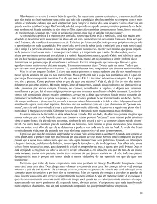 Não obstante — e este é o outro lado da questão, tão importante quanto o primeiro -, o mesmo Auxiliador
que não aceita ao final nenhuma outra coisa que não seja a perfeição absoluta também se compraz com o mais
ínfimo e titubeante esforço que você empreende para cumprir o menor dos seus deveres. Como observou um
grande escritor cristão (George MacDonald), não há pai que não se agrade com os primeiros passos de seu bebê;
mas nenhum pai ficaria satisfeito se não visse o filho já crescido caminhar com um passo firme, livre e másculo.
Do mesmo modo, segundo ele, "Deus se agrada facilmente, mas não se satisfaz com facilidade".
A conseqüência prática é a seguinte: por um lado, mesmo que Deus exija a perfeição, você não precisa em
absoluto se desanimar com suas tentativas atuais de ser bom, ou mesmo com seus atuais fracassos. Toda vez que
você fracassar, ele o colocará novamente em pé. E ele tem perfeita consciência de que seus próprios esforços não
o aproximarão em nada da perfeição. Por outro lado, você tem de saber desde o principio que a meta rumo à qual
ele o dirige é a perfeição absoluta; e não existe poder algum no universo, exceto você mesmo, que possa impedilo de conduzir você a essa meta. E nisso que você entrou, e é importante que o saiba. Se não souber, a certa
altura provavelmente começará a recalcitrar e a resistir. Segundo me parece, quando Cristo nos habilita a vencer
um ou dois pecados que nos atrapalhavam de maneira óbvia, muitos de nós tendemos a sentir (embora não o
formulemos em palavras) que já somos bons o suficiente. Ele fez tudo quanto queríamos que fizesse e agora
agradeceríamos muito se nos deixasse em paz. E como costumamos dizer: "Nunca quis ser santo. Tudo o que
queria era ser uma pessoa decente e comum." E, quando dizemos isso, imaginamos que estamos sendo humildes.
Mas eis aí um engano fatídico. E claro que nunca quisemos e nunca pedimos que ele nos transformasse
nesse tipo de criatura em que vai nos transformar. Mas o problema não é o que nós queríamos ser; é o que ele
queria que fôssemos quando nos criou. Foi ele que nos fez. Ele é o inventor; nós somos a máquina. Ele é o pintor; nós, a pintura. Como podemos saber o que ele quer que sejamos? Veja só, ele já fez de nós algo muito
diferente do que antes éramos. Há muito tempo, antes de nascermos, quando ainda estávamos no útero de nossa
mãe, passamos por vários estágios. Éramos, no começo, semelhantes a vegetais, e depois nos tornamos
semelhantes a peixes; foi só num estágio posterior que nos tornamos semelhantes a bebês humanos. E, se tivéssemos tido consciência desses estágios anteriores, arrisco-me a dizer que teríamos ficado muito contentes de
permanecer semelhantes a vegetais ou a peixes — não teríamos gostado de ser transformados em bebês. Porém,
ele sempre conheceu o plano que fez para nós e sempre esteve determinado a levá-lo a cabo. Algo parecido está
acontecendo agora, num nível superior. Podemos até nos contentar com ser o que chamamos de "pessoas comuns", mas ele está determinado a levar a cabo um plano muito diferente. Recusar-se a seguir esse plano não é
humildade: é preguiça e covardia. Submeter-se a ele não é presunção nem megalomania, mas obediência.
Eis outra maneira de formular os dois lados dessa verdade. Por um lado, não devemos jamais imaginar que
nossos esforços por si sós bastarão para nos conservar como pessoas "decentes" nem mesmo pelas próximas
vinte e quatro horas. Se ele não nos sustentar, nenhum de nós estará a salvo de cometer algum pecado abominável. Por outro lado, nenhum grau de santidade ou heroísmo, nem mesmo os graus alcançados pelos maiores
entre os santos, está além do que ele se determina a produzir em cada um de nós no final. A tarefa não ficará
terminada nesta vida; mas ele pretende nos levar tão longe quanto possível antes de morrermos.
E por isso que não devemos nos surpreender se coisas ruins começarem a acontecer. Quando um homem se
volta pata Cristo e parece estar bem (na medida em que alguns de seus maus hábitos estão corrigidos), ele pode
pensar que a coisa mais natural seria que sua vida agora transcorresse sem problemas. Quando as tributações
chegam - doenças, problemas de dinheiro, novos tipos de tentação —, ele se decepciona. Aos olhos dele, essas
coisas foram necessárias antes, para despertá-lo e fazê-lo arrepender-se; mas, e agora: por quê? Porque Deus o
está obrigando a progredir ou subir a um novo nível: colocando-o em situações em que ele terá de ser muito
mais corajoso, muito mais paciente, muito mais amoroso do que jamais sonhara ser. A nós, tudo isso parece
desnecessário: mas é porque não temos ainda o menor vislumbre do ser tremendo em que ele quer nos
transformar.
Parece-me que tenho de tomar emprestada mais uma parábola de George MacDonald. Imagine-se como
uma casa, uma casa viva. Deus chega para reformar e reconstruir essa casa. No começo, talvez você consiga
entendei o que ele está fazendo. Ele desentope os ralos, conserta as goteiras do telhado etc: você sabia que esses
consertos eram necessários e por isso não se surpreende. Mas de repente ele começa a derrubar as paredes da
casa; isso lhe causa uma dor terrível e aparentemente não tem sentido. O que ele pretende fazer? A explicação é
que ele está construindo uma casa muito diferente da que você queria ser — está construindo uma nova ala aqui,
acrescentando um novo pavimento ali, erguendo torres, abrindo pátios. Você pensava que seria transformado
num simpático chalezinho, mas ele está construindo um palácio no qual pretende habitar em pessoa.
70

 