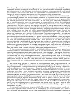 Além disso, nenhum animal se transforma de gato em cachorro (nem lentamente nem de súbito). Mas, quando
comparamos os cristãos em geral com os não-cristãos em geral, com freqüência não pensamos nas pessoas reais
que conhecemos, mas em duas idéias vagas que nos foram incutidas pelos romances e notícias de jornal. Se você
quiser comparar o bom ateu com o mau cristão, terá de pensar sobre dois espécimes reais que você efetivamente
conheceu. Se não descermos assim aos fatos concretos, estaremos simplesmente perdendo tempo.
(2) Vamos supor que descemos aos fatos concretos e não estamos mais falando sobre um cristão e um nãocristão imaginários, mas sobre duas pessoas de verdade que moram no nosso bairro. Mesmo nesse caso, temos
de cuidar para não fazer a pergunta errada. Se o cristianismo é verdadeiro, é necessário que (a) qualquer cristão
seja melhor do que ele mesmo seria se não fosse cristão; e (b) todo aquele que se tornar cristão seja melhor do
que era antes. Da mesmíssima maneira, se as propagandas do creme dental Sorriso de Prata são verdadeiras, é
necessário que (a) qualquer um que o use tenha dentes melhores do que teria se não o usasse; e (b) se alguém
começar a usá-lo, seus dentes melhorem. Mas o simples fato de que eu, que uso Sorriso de Prata mas herdei
dentes ruins do meu pai e da minha mãe, não tenho dentes tão bons quanto os de um jovem africano saudável
que nunca usou creme dental de espécie alguma, não prova por si mesmo que a propaganda é enganosa. Assim, a
cristã srta. Bates pode ter uma língua mais maldosa que a do incréu Dick Firkin. Esse fato, por si mesmo, não
nos diz se o cristianismo funciona ou não. As perguntas são as seguintes: como seria a língua da srta. Bates se
ela não fosse cristã, e como seria a de Dick se ele se convertesse? Em virtude de causas naturais e da criação que
tiveram, Dick e a srta. Bates têm certos temperamentos; o cristianismo propõe-se a colocar ambos os
temperamentos sob nova direção se seus respectivos donos o permitirem. O que você tem o direito de perguntar
é se a nova direção, caso possa assumir o controle, de fato vai melhorar o desempenho da empresa. Todos sabem
que aquilo que está sendo administrado em Dick Firkin é muito melhor que na srta. Bates. Não é esse o
problema. Para julgar a administração de uma fábrica, não basta considerar os produtos; é preciso considerar o
maquinado. Em vista do maquinário da Fábrica A, pode ser um verdadeiro milagre que ela consiga produzir
qualquer coisa; em vista do maquinário da Fábrica B, sua produção, embora grande, talvez seja bem menor do
que deveria ser. Não há dúvida de que o bom administrador da Fábrica A vai instalar novas máquinas assim que
puder, mas isso leva tempo. Enquanto isso, a baixa produção não prova que ele fracassou.
(3) Agora, vamos um pouco mais ao fundo. O administrador vai instalar novas máquinas: quando Cristo
terminar de fazer o que tem de fazer com a srta. Bates, ela será efetivamente muito "boa". Mas, se parássemos
por aí, ficaríamos com a impressão de que o único objetivo de Cristo foi conduzir a srta. Bates ao mesmo nível
em que Dick sempre esteve. Na verdade, estivemos falando como se com Dick estivesse tudo bem; como se o
cristianismo fosse algo que os mal-humorados necessitam e que os simpáticos podem se dar ao luxo de ficar
sem; e como se tudo quanto Deus exige fosse um pouco de bondade natural. Porém, esse é um engano fatal. A
verdade é que, aos olhos de Deus, Dick Firkin precisa ser "salvo" exatamente da mesma maneira que a srta.
Bates. Em certo sentido (vou explicar esse sentido daqui a pouco), essa bondade natural nem sequer é levada em
conta.
Não se pode pensar que Deus vê exatamente da mesma maneira que nós o temperamento plácido e a
disposição amistosa de Dick. Eles resultam de causas naturais criadas pelo próprio Deus. Uma vez que são qualidades de temperamento, vão todas desaparecer se os processos digestivos de Dick se alterarem. A bondade natural, na verdade, é um dom que Deus concedeu a Dick, e não um dom que Dick concedeu a Deus. Do mesmo
modo, Deus deixou que as causas naturais, operando num mundo estragado por séculos e séculos de pecado,
produzissem na srta. Bates a mente estreita e os nervos à flor da pele que explicam a maior parte do seu mau
humor. Ele pretende, a seu tempo, endireitar esse elemento da constituição dela. Mas, para Deus, não é essa a
parte mais importante do assunto. Não é a parte difícil nem a parte que o preocupa. O que ele observa, espera e
pretende produzir é algo que não é fácil nem mesmo para ele, uma vez que, em virtude da natureza das coisas,
nem mesmo ele é capaz de produzi-lo por um simples ato de poder. Ele observa e espera por algo tanto na srta.
Bates quanto em Dick Firkin. Trata-se de algo que eles podem entregar livremente a ele ou livremente recusar.
Será que vão voltar-se para ele e assim cumprir a finalidade única em vista da qual foram criados? Ou será que
não? O livre-arbítrio trepida dentro deles como a agulha de uma bússola. Porém, essa agulha é dotada do poder
de escolha: ela pode indicar o Norte verdadeiro, mas não necessariamente o indica. Será que a agulha vai girar,
parar e apontar para Deus?
Ele pode ajudá-la a fazer isso, mas não pode obrigá-la. Não pode, por assim dizer, estender sua mão e colocar a agulha na posição correta, pois nesse caso ela não seria livre. Será que ela vai apontar para o Norte? E
essa a pergunta da qual tudo depende. Será que a srta. Bates e Dick Firkin vão oferecer cada qual a sua natureza
72

 