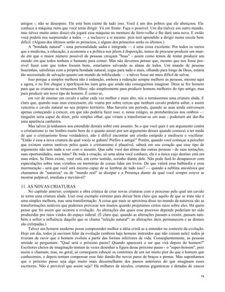 amigos -, não se desespere. Ele está bem ciente de tudo isso. Você é um dos pobres que ele abençoou. Ele
conhece a máquina ruim que você tenta dirigir. Vá em frente. Faça o possível. Um dia (talvez em outro mundo,
mas talvez muito antes disso) ela jogará essa máquina no monturo de ferro-velho e lhe dará uma nova. E então
você poderá nos surpreender a todos — e inclusive a si mesmo: pois terá aprendido a dirigir numa escola bem
difícil. (Alguns dos últimos serão os primeiros, e alguns dos primeiros serão os últimos.)
A "bondade natural" - uma personalidade sadia e integrada — é uma coisa excelente. Por todos os meios
que a medicina, a educação, a economia e a política nos põem à disposição, temos de procurar produzir um mundo em que o maior número possível de pessoas cresçam "boas" - assim como temos de tentar produzir um
mundo em que todos tenham o bastante para comer. Mas não devemos pensar que, mesmo que nos fosse possível fazer com que todos fossem bons, estaríamos salvando as almas de todos. Um mundo de pessoas
boazinhas, satisfeitas com a própria bondade natural, cegas para tudo o mais, olhando para longe de Deus, estaria
tão necessitado de salvação quanto um mundo de infelicidade — e talvez fosse até mais difícil de salvar.
Isso porque a simples melhora não é redenção, embora a redenção sempre melhore as pessoas, mesmo aqui
e agora, e no fim chegue a aperfeiçoá-las num grau que ainda não conseguimos imaginar. Deus se fez homem
para que as criaturas se tornassem filhos: não simplesmente para produzir homens melhores do tipo antigo, mas
para produzir um novo tipo de homem. É como se,
em vez de ensinar um cavalo a saltar cada vez melhor e mais alto, nós o tornássemos uma criatura alada. E
claro que, quando suas asas crescessem, ele voaria por sobre cercas que nenhum cavalo poderia saltar, e assim
venceria o cavalo natural no seu próprio território. Mas haveria um período, quando as asas ainda estivessem
apenas começando a crescer, em que não poderia fazer isso; e, nesse estágio, as protuberâncias nos ombros —
ninguém seria capaz de dizer, pelo simples olhar, que viriam a transformar-se em asas - poderiam até dar-lhe
uma aparência canhestra.
Mas talvez já tenhamos nos estendido demais sobre este assunto. Se o que você quer é um argumento contra
o cristianismo (e me lembro muito bem de o quanto ansiei por um argumento desses quando comecei a ter medo
de que o cristianismo fosse verdadeiro), não é difícil encontrar um cristão estúpido e medíocre e vociferar:
"Então é essa a nova criatura da qual vocês se gabam! Prefiro a antiga!" Porém, quando você começar a perceber
que existem outros motivos pelos quais o cristianismo é plausível, saberá em seu coração que esse tipo de
argumento não tem nada a ver com o assunto. Que sabe você das almas das outras pessoas - de suas tentações,
suas oportunidades, suas lutas? De toda a criação, só uma alma você conhece; ela é a única cujo destino está em
suas mãos. Se Deus existe, você está, em certo sentido, sozinho diante dele. Não pode fazê-lo desaparecer com
especulações sobre seus vizinhos ou memórias de coisas lidas em livros. De que valerá essa balbúrdia e essa
murmuração - será que você será mesmo capaz de se lembrar de tudo isso? — quando a neblina anestésica que
chamamos de "natureza" ou de "mundo real" se dissipar e a Presença diante da qual você sempre esteve se
mostrar palpável, imediata e inevitável?

11. AS NOVAS CRIATURAS
No capítulo anterior, comparei a obra crística de criar novas criaturas com o processo pelo qual um cavalo
se torna uma criatura alada. Usei esse exemplo extremo para deixar bem claro que aquilo de que se trata não é
uma simples melhora, mas uma transformação. A coisa que mais se aproxima disso no mundo da natureza são as
transformações notáveis que podemos provocar nos insetos quando projetamos certos raios sobre eles. Há quem
pense que foi assim que ocorreu a evolução. As alterações das quais esse processo depende poderiam ter sido
produzidas por raios vindos do espaço sideral. (É claro que, quando as alterações passam a existir, passam também a sofrer a influência daquilo que se chama "seleção natural": as alterações úteis permanecem e as demais
são extirpadas.)
Talvez um homem moderno possa compreender melhor a idéia cristã se a entender no contexto da evolução.
Hoje em dia, todos já ouviram falar da evolução (embora haja homens instruídos que não creiam nela): todos já
tiveram de ouvir que o homem evoluiu a partir das formas inferiores de vida. Conseqüentemente, as pessoas
amiúde se perguntam: "Qual será o próximo passo? Quando aparecerá o ser que virá depois do homem?"
Escritores cheios de imaginação tentam às vezes desenhar a figura desse próximo passo - o "super-homem", pois
assim o chamam; mas, no geral, só conseguem esboçar os contornos de um ser muito pior do que o homem que
conhecemos, e depois tentam compensar esse fato dando-lhe novos pares de braços e pernas. Mas suponhamos
que o próximo passo seja algo muito mais dessemelhante dos passos anteriores do que imaginam esses
escritores. Não é provável que assim seja? Há milhares de séculos, criaturas gigantescas e dotadas de cascos
74

 