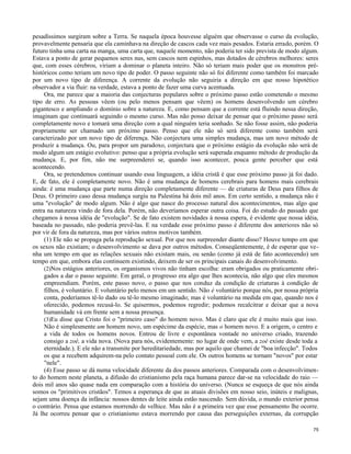 pesadíssimos surgiram sobre a Terra. Se naquela época houvesse alguém que observasse o curso da evolução,
provavelmente pensaria que ela caminhava na direção de cascos cada vez mais pesados. Estaria errado, porém. O
futuro tinha uma carta na manga, uma carta que, naquele momento, não poderia ter sido prevista de modo algum.
Estava a ponto de gerar pequenos seres nus, sem cascos nem espinhos, mas dotados de cérebros melhores: seres
que, com esses cérebros, viriam a dominar o planeta inteiro. Não só teriam mais poder que os monstros préhistóricos como teriam um novo tipo de poder. O passo seguinte não só foi diferente como também foi marcado
por um novo tipo de diferença. A corrente da evolução não seguiria a direção em que nosso hipotético
observador a via fluir: na verdade, estava a ponto de fazer uma curva acentuada.
Ora, me parece que a maioria das conjecturas populares sobre o próximo passo estão cometendo o mesmo
tipo de erro. As pessoas vêem (ou pelo menos pensam que vêem) os homens desenvolvendo um cérebro
gigantesco e ampliando o domínio sobre a natureza. E, como pensam que a corrente está fluindo nessa direção,
imaginam que continuará seguindo o mesmo curso. Mas não posso deixar de pensar que o próximo passo será
completamente novo e tomará uma direção com a qual ninguém teria sonhado. Se não fosse assim, não poderia
propriamente ser chamado um próximo passo. Penso que ele não só será diferente como também será
caracterizado por um novo tipo de diferença. Não conjectura uma simples mudança, mas um novo método de
produzir a mudança. Ou, para propor um paradoxo, conjectura que o próximo estágio da evolução não será de
modo algum um estágio evolutivo: penso que a própria evolução será superada enquanto método de produção da
mudança. E, por fim, não me surpreenderei se, quando isso acontecer, pouca gente perceber que está
acontecendo.
Ora, se pretendemos continuar usando essa linguagem, a idéia cristã é que esse próximo passo já foi dado.
E, de fato, ele é completamente novo. Não é uma mudança de homens cerebrais para homens mais cerebrais
ainda: é uma mudança que parte numa direção completamente diferente — de criaturas de Deus para filhos de
Deus. O primeiro caso dessa mudança surgiu na Palestina há dois mil anos. Em certo sentido, a mudança não é
uma "evolução" de modo algum. Não é algo que nasce do processo natural dos acontecimentos, mas algo que
entra na natureza vindo de fora dela. Porém, não deveríamos esperar outra coisa. Foi do estudo do passado que
chegamos à nossa idéia de "evolução". Se de fato existem novidades à nossa espera, é evidente que nossa idéia,
baseada no passado, não poderia prevê-las. E na verdade esse próximo passo é diferente dos anteriores não só
por vir de fora da natureza, mas por vários outros motivos também.
(1) Ele não se propaga pela reprodução sexual. Por que nos surpreender diante disso? Houve tempo em que
os sexos não existiam; o desenvolvimento se dava por outros métodos. Conseqüentemente, é de esperar que venha um tempo em que as relações sexuais não existam mais, ou senão (como já está de fato acontecendo) um
tempo em que, embora elas continuem existindo, deixem de ser os principais canais do desenvolvimento.
(2)Nos estágios anteriores, os organismos vivos não tinham escolha: eram obrigados ou praticamente obrigados a dar o passo seguinte. Em geral, o progresso era algo que lhes acontecia, não algo que eles mesmos
empreendiam. Porém, este passo novo, o passo que nos conduz da condição de criaturas à condição de
filhos, é voluntário. E voluntário pelo menos em um sentido. Não é voluntário porque nós, por nossa própria
conta, poderíamos tê-lo dado ou tê-lo mesmo imaginado; mas é voluntário na medida em que, quando nos é
oferecido, podemos recusá-lo. Se quisermos, podemos regredir; podemos recalcitrar e deixar que a nova
humanidade vá em frente sem a nossa presença.
(3)Eu disse que Cristo foi o "primeiro caso" do homem novo. Mas é claro que ele é muito mais que isso.
Não é simplesmente um homem novo, um espécime da espécie, mas o homem novo. E a origem, o centro e
a vida de todos os homens novos. Entrou de livre e espontânea vontade no universo criado, trazendo
consigo a zoé, a vida nova. (Nova para nós, evidentemente: no lugar de onde vem, a zoè existe desde toda a
eternidade.). E ele não a transmite por hereditariedade, mas por aquilo que chamei de "boa infecção". Todos
os que a recebem adquirem-na pelo contato pessoal com ele. Os outros homens se tornam "novos" por estar
"nele".
(4) Esse passo se dá numa velocidade diferente da dos passos anteriores. Comparada com o desenvolvimento do homem neste planeta, a difusão do cristianismo pela raça humana parece dar-se na velocidade do raio —
dois mil anos são quase nada em comparação com a história do universo. (Nunca se esqueça de que nós ainda
somos os "primitivos cristãos". Temos a esperança de que as atuais divisões em nosso seio, inúteis e malignas,
sejam uma doença da infância: nossos dentes de leite ainda estão nascendo. Sem dúvida, o mundo exterior pensa
o contrário. Pensa que estamos morrendo de velhice. Mas não é a primeira vez que esse pensamento lhe ocorre.
Já lhe ocorreu pensar que o cristianismo estava morrendo por causa das perseguições externas, da corrupção
75

 