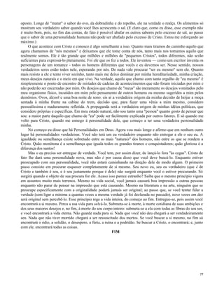 oposto. Longe de "matar" o sabor do ovo, da dobradinha e do repolho, ele na verdade o realça. Os alimentos só
mostram seu verdadeiro sabor quando você lhes acrescenta o sal. (E claro que, como eu disse, esse exemplo não
é muito bom, pois, no fim das contas, de fato é possível abafar os outros sabores pelo excesso de sal, ao passo
que o sabor de uma personalidade humana não pode ser abafado pelo excesso de Cristo. Estou me esforçando ao
máximo.)
O que acontece com Cristo e conosco é algo semelhante a isso. Quanto mais tiramos do caminho aquilo que
agora chamamos de "nós mesmos" e deixamos que ele tome conta de nós, tanto mais nos tornamos aquilo que
realmente somos. Ele é tão grande que milhões e milhões de "pequenos Cristos", todos diferentes, não serão
suficientes para expressá-lo plenamente. Foi ele que os fez a todos. Ele inventou — como um escritor inventa os
personagens de um romance - todos os homens diferentes que vocês e eu devemos ser. Nesse sentido, nossos
verdadeiros seres estão todos nele, esperando por nós. De nada vale procurar "ser eu mesmo" sem ele. Quanto
mais resisto a ele e tento viver sozinho, tanto mais me deixo dominar por minha hereditariedade, minha criação,
meus desejos naturais e o meio em que vivo. Na verdade, aquilo que chamo com tanto orgulho de "eu mesmo" é
simplesmente o ponto de encontro de miríades de cadeias de acontecimentos que não foram iniciadas por mim e
não poderão ser encerradas por mim. Os desejos que chamo de "meus" são meramente os desejos vomitados pelo
meu organismo físico, incutidos em mim pelo pensamento de outros homens ou mesmo sugeridos a mim pelos
demônios. Ovos, álcool e uma boa noite de sono: eis aí a verdadeira origem da minha decisão de beijar a moça
sentada à minha frente na cabine do trem, decisão que, para fazer uma vênia a mim mesmo, considero
pessoalíssima e maduramente refletida. A propaganda será a verdadeira origem de minhas idéias políticas, que
considero próprias e específicas. Em meu estado natural, não sou tanto uma "pessoa" quanto gosto de pensar que
sou: a maior parte daquilo que chamo de "eu" pode ser facilmente explicada por outros fatores. E só quando me
volto para Cristo, quando me entrego à personalidade dele, que começo a ter uma verdadeira personalidade
minha.
No começo eu disse que há Personalidades em Deus. Agora vou mais longe e afirmo que em nenhum outro
lugar há personalidades verdadeiras. Você não terá um eu verdadeiro enquanto não entregar a ele o seu eu. A
igualdade ou semelhança existe sobretudo entre os mais "naturais" dos homens, não entre os que se rendem a
Cristo. Quão monótona é a semelhança que iguala todos os grandes tiranos e conquistadores; quão gloriosa é a
diferença dos santos!
Mas o eu precisa ser entregue de verdade. Você tem, por assim dizer, de lançá-lo fora "às cegas". Cristo de
fato lhe dará uma personalidade nova, mas não é por causa disso que você deve buscá-lo. Enquanto estiver
preocupado com sua personalidade, você não estará caminhando na direção dele de modo algum. O primeiro
passo consiste em procurar esquecer completamente de si mesmo. Seu novo eu, seu eu verdadeiro (que é de
Cristo e também é seu, e é seu justamente porque é dele) não surgirá enquanto você o estiver procurando. Só
surgirá quando o objeto de sua procura for ele. Acaso isso parece estranho? Saiba que o mesmo princípio vigora
em assuntos muito mais terrenos. Mesmo na vida social, você jamais causará boa impressão a outras pessoas
enquanto não parar de pensar na impressão que está causando. Mesmo na literatura e na arte, ninguém que se
preocupe especificamente com a originalidade poderá jamais ser original; ao passo que, se você tentar falar a
verdade (sem ligar a mínima a quantas vezes a mesma verdade já foi declarada no passado), nove vezes em dez
será original sem percebê-lo. Esse princípio rege a vida inteira, do começo ao fim. Entregue-se, pois assim você
encontrará a si mesmo. Perca a sua vida para salvá-la. Submeta-se à morte, à morte cotidiana de suas ambições e
dos seus maiores desejos e, no fim, à morte do seu corpo inteiro: submeta-se a ela com todas as fibras do seu ser,
e você encontrará a vida eterna. Não guarde nada para si. Nada que você não deu chegará a ser verdadeiramente
seu. Nada que não tiver morrido chegará a ser ressuscitado dos mortos. Se você buscar a si mesmo, no fim só
encontrará o ódio, a solidão, o desespero, a fúria, a ruína e a podridão. Se buscar a Cristo, o encontrará; e, junto
com ele, encontrará todas as coisas.
FIM

77

 