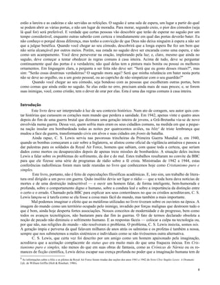 estão a lareira e as cadeiras e são servidas as refeições. O saguão é uma sala de espera, um lugar a partir do qual
se podem abrir as várias portas, e não um lugar de moradia. Para morar, segundo creio, o pior dos cómodos (seja
lá qual for) será preferível. E verdade que certas pessoas vão descobrir que terão de esperar no saguão por um
tempo considerável, enquanto outras saberão com certeza e imediatamente em qual das portas deverão bater. Eu
não conheço o porquê dessa diferença, mas tenho a convicção de que Deus não deixa ninguém à espera a não ser
que a julgue benéfica. Quando você chegar ao seu cómodo, descobrirá que a longa espera lhe fez um bem que
não seria alcançável por outros meios. Porém, sua estada no saguão deve ser encarada como uma espera, e não
como um acampamento. Você deve perseverar na oração, implorando pela luz; e, claro, mesmo que ainda no
saguão, deve começar a tentar obedecer às regras comuns à casa inteira. Acima de tudo, deve se perguntar
continuamente qual das portas é a verdadeira; não qual delas tem a pintura mais bonita ou possui os melhores
ornamentos. Em linguagem clara, a pergunta a ser feita não deve ser: "Será que eu gosto desses rituais?", mas
sim: "Serão essas doutrinas verdadeiras? O sagrado mora aqui? Será que minha relutância em bater nesta porta
não se deve ao orgulho, ou a um gosto pessoal, ou ao capricho de não simpatizar com o seu guardião?"
Quando você chegar ao seu cómodo, seja bondoso com as pessoas que escolheram outras portas, bem
como comas que ainda estão no saguão. Se elas estão no erro, precisam ainda mais de suas preces; e, se forem
suas inimigas, você, como cristão, tem o dever de orar por elas. Esta é uma das regras comuns à casa inteira.

Introdução
Este livro deve ser interpretado à luz de seu contexto histórico. Num ato de coragem, seu autor quis contar histórias que curassem os corações num mundo que perdera a sanidade. Em 1942, apenas vinte e quatro anos
depois do fim de uma guerra brutal que dizimara uma geração inteira de jovens, a Grã-Bretanha via-se de novo
envolvida numa guerra. Dessa vez, quem sofria mais eram os seus cidadãos comuns, na medida em que a pequena nação insular era bombardeada todas as noites por quatrocentos aviões, na blitz5 de triste lembrança que
mudou a face da guerra, transformando civis em alvos e suas cidades em fronts de batalha.
Ainda rapaz, C. S. Lewis serviu nas pavorosas trincheiras da Primeira Guerra Mundial e, em 1940,
quando as bombas começaram a cair sobre a Inglaterra, se alistou como oficial da vigilância antiaérea e passou a
dar palestras para os soldados da Royal Air Force, homens que sabiam, com quase toda a certeza, que seriam
dados como mortos ou desaparecidos depois de apenas treze missões de bombardeio. A situação deles incitou
Lewis a falar sobre os problemas do sofrimento, da dor e do mal. Estes trabalhos resultaram no convite da BBC
para que ele fizesse uma série de programas de rádio sobre a fé crista. Ministradas de 1942 a 1944, estas
conferências radiofónicas foram mais tarde reunidas no livro que conhecemos hoje como Cristianismo puro e
simples.
Este livro, portanto, não é feito de especulações filosóficas académicas. E, isto sim, um trabalho de literatura oral dirigido a um povo em guerra. Quão insólito devia ser ligar o rádio — que a toda hora dava notícias de
mortes e de uma destruição indescritível — e ouvir um homem falar, de forma inteligente, bem-humorada e
profunda, sobre o comportamento digno e humano, sobre a conduta leal e sobre a importância da distinção entre
o certo e o errado. Chamado pela BBC para explicar aos seus conterrâneos no que os cristãos acreditavam, C. S.
Lewis lançou-se à tarefa como se ela fosse a coisa mais fácil do mundo, mas também a mais importante.
Mal podemos imaginar o efeito que as metáforas utilizadas no livro tiveram sobre os ouvintes na época. A
imagem do mundo como um território ocupado pelo inimigo, invadido por forças malignas que destroem tudo o
que é bom, ainda hoje desperta fortes associações. Nossos conceitos de modernidade e de progresso, bem como
todos os avanços tecnológicos, não bastaram para dar fim às guerras. O fato de termos declarado obsoleta a
noção de pecado não diminuiu o sofrimento humano. E as respostas fáceis — colocar a culpa na tecnologia ou,
por que não, nas religiões do mundo - não resolveram o problema. O problema, C. S. Lewis insistia, somos nós.
A geração ímpia e perversa da qual falavam milhares de anos atrás os salmistas e os profetas é também a nossa,
sempre que nos submetemos a males sistémicos e individuais como se não tivéssemos outra alternativa.
C. S. Lewis, que certa vez foi descrito por um amigo como um homem apaixonado pela imaginação,
acreditava que a aceitação complacente do status quo era muito mais do que uma fraqueza inócua. Em Cristianismo puro e simples, não menos do que em suas obras de fantasia, como as Crónicas de Nárnia ou os romances de ficção científica, Lewis deixa escapar sua crença profunda no poder que a imaginação humana tem de
5

As informações sobre a blitz e os pilotos da Royal Air Force foram tiradas das seções dos anos 1941 e 1942 do livro Clive Staples Lewis: A Dramatic
Life, de William Griffin (Holt & Rinehart, 1986).
8

 