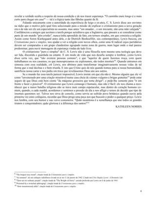 revelar a verdade oculta a respeito de nossa condição e de nos trazer esperança. "O caminho mais longo é o mais
curto para chegar em casa"6 — tal é a lógica tanto das fábulas quanto da fé.
Falando unicamente com a autoridade da experiência de leigo e ex-ateu, C. S. Lewis disse aos ouvintes
na rádio que o motivo pelo qual fora selecionado para a missão de explicar o cristianismo para a nova geração
era o de não ser ele um especialista no assunto, mas antes "um amador... e um iniciante, não uma mão calejada" 7.
Confidenciou a amigos que aceitara a tarefa porque acreditava que a Inglaterra, que passara a se considerar como
parte de um mundo "pós-cristão", nunca tinha aprendido de fato, em termos simples, em que consistia a religião.
Assim como Soren Kierkegaard antes dele, e de Dietrich Bonhoefifer, seu contemporâneo, Lewis buscou, em
Cristianismo puro e simples, nos ajudar a ver a religião com novos olhos, como uma fé radical cujos partidários
devem ser comparados a um grupo clandestino agrupado numa zona de guerra, num lugar onde o mal parece
predominar, para ouvir mensagens de esperança vindas do lado livre.
O cristianismo "puro e simples" de C. S. Lewis não é uma filosofia nem mesmo uma teologia que deve
ser lida, discutida e guardada na estante. E um modo de vida que nos desafia sempre a lembrar, como Lewis
disse certa vez, que "não existem pessoas comuns", e que "aqueles de quem fazemos troça, com quem
trabalhamos ou nos casamos, os que menosprezamos ou exploramos, são todos imortais"8. Quando entramos em
sintonia com essa realidade, crê Lewis, nos abrimos para transformar imaginativamente nossas vidas de tal
forma que o mal declina e o bem triunfa. E isto que Cristo quis de nós quando tomou para si nossa humanidade,
santificou nossa carne e nos pediu em troca que revelássemos Deus uns aos outros.
Se o mundo faz essa tarefa parecer impossível, Lewis insiste em que ela não é. Mesmo alguém que ele vê
como "envenenado por uma criação miserável numa casa cheia de ciúmes vulgares e brigas gratuitas" 9 pode estar
seguro de que Deus está bem ciente "da máquina grosseira que tenta dirigir", e pede-lhe somente para "ir em
frente e fazer o possível". O cristianismo que Lewis comunga é humano, mas não é fácil: ele nos chama a reconhecer que a maior batalha religiosa não se trava num campo espetacular, mas dentro do coração humano comum, quando, a cada manhã, acordamos e sentimos a pressão do dia a nos afligir e temos de decidir que tipo de
imortais queremos ser. Talvez nos sirva de consolo, como serviu ao sofrido povo britânico quando ouviu pela
primeira vez estes colóquios, recordar que Deus prega uma peça nos que buscam o poder a qualquer preço. Lewis
nos lembra, com seu humor e sua verve costumeira: "Quão monótona é a semelhança que une todos os grandes
tiranos e conquistadores; quão gloriosa é a diferença dos santos!"10
KATHLEEN NORRIS

6

"The longest way round", citação tirada de Cristianismo puro e simples.
"An amateur", de um colóquio radiofónico levado ao ar em 11 de janeiro de 1942. Citado em Clive Staples Lewis: A Dramatic Life.
8
"There are no ordinary people", citação tirada de "The Weight of Glory", sermão proferido por Lewis em 8 de junho de 1941.
9
"Poisoned by a wretched upbringing", citação tirada de Cristianismo puro e simples.
10
"How monotonously alike", citação tirada de Cristianismo puro e simples.
7

9

 