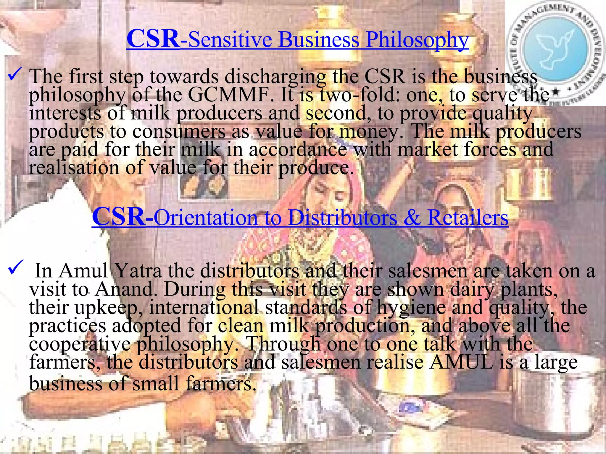 CSR -Sensitive Business Philosophy   The first step towards discharging the CSR is the business philosophy of the GCMMF. It is two-fold: one, to serve the interests of milk producers and second, to provide quality products to consumers as value for money.   The milk producers are paid for their milk in accordance with market forces and realisation of value for their produce. CSR - Orientation to Distributors & Retailers   In Amul Yatra the distributors and their salesmen are taken on a visit to Anand. During this visit they are shown dairy plants, their upkeep, international standards of hygiene and quality, the practices adopted for clean milk production, and above all the cooperative philosophy.   Through one to one talk with the farmers, the distributors and salesmen realise AMUL is a large business of small farmers.   