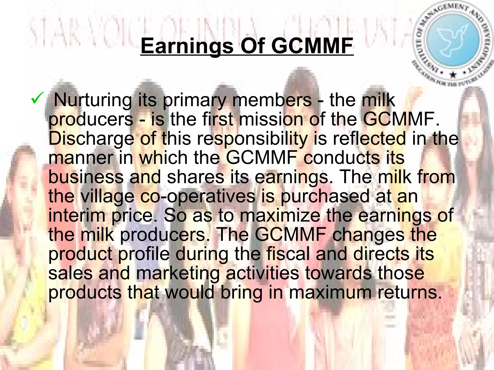 Earnings Of GCMMF Nurturing its primary members - the milk producers - is the first mission of the GCMMF. Discharge of this responsibility is reflected in the manner in which the GCMMF conducts its business and shares its earnings. The milk from the village co-operatives is purchased at an interim price. So as to maximize the earnings of the milk producers. The GCMMF changes the product profile during the fiscal and directs its sales and marketing activities towards those products that would bring in maximum returns. 