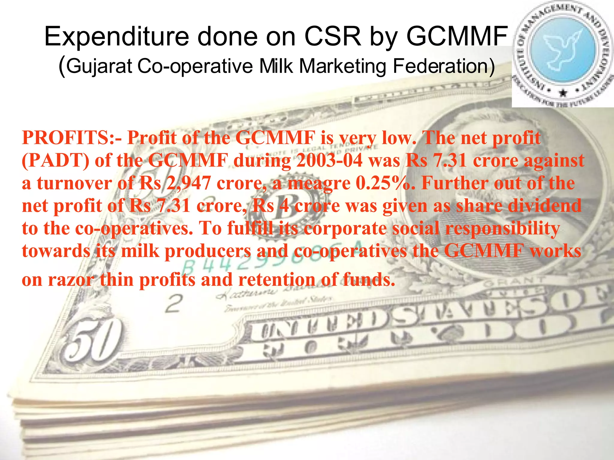 Expenditure done on CSR by GCMMF ( Gujarat Co-operative Milk Marketing Federation) PROFITS:- Profit of the GCMMF is very low. The net profit (PADT) of the GCMMF during 2003-04 was Rs 7.31 crore against a turnover of Rs 2,947 crore, a meagre 0.25%. Further out of the net profit of Rs 7.31 crore, Rs 4 crore was given as share dividend to the co-operatives. To fulfill its corporate social responsibility towards its milk producers and co-operatives the GCMMF works on razor thin profits and retention of funds.   