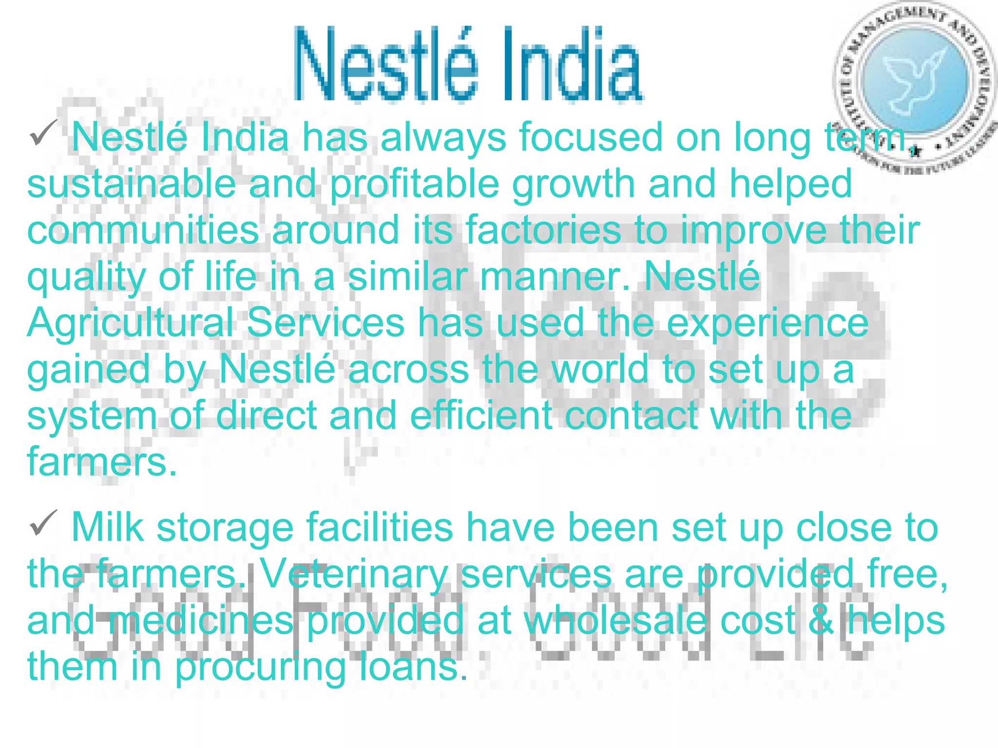 Nestlé India has always focused on long term, sustainable and profitable growth and helped communities around its factories to improve their quality of life in a similar manner. Nestlé Agricultural Services has used the experience gained by Nestlé across the world to set up a system of direct and efficient contact with the farmers.   Milk storage facilities have been set up close to the farmers. Veterinary services are provided free, and medicines provided at wholesale cost & helps them in procuring loans . 