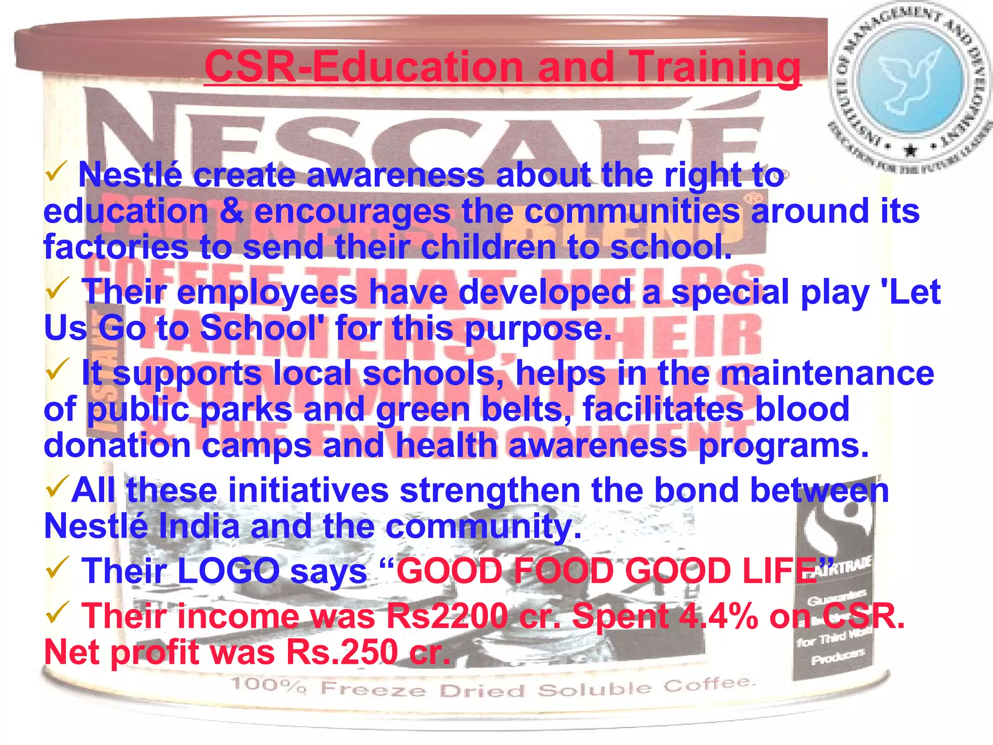 CSR-Education and Training   Nestlé create awareness about the right to education & encourages the communities around its factories to send their children to school. Their employees have developed a special play 'Let Us Go to School' for this purpose.  It supports local schools, helps in the maintenance of public parks and green belts, facilitates blood donation camps and health awareness programs. All these initiatives strengthen the bond between Nestlé India and the community.  Their LOGO says   “ GOOD FOOD GOOD LIFE ” Their income was Rs2200 cr. Spent 4.4% on CSR. Net profit was Rs.250 cr. 