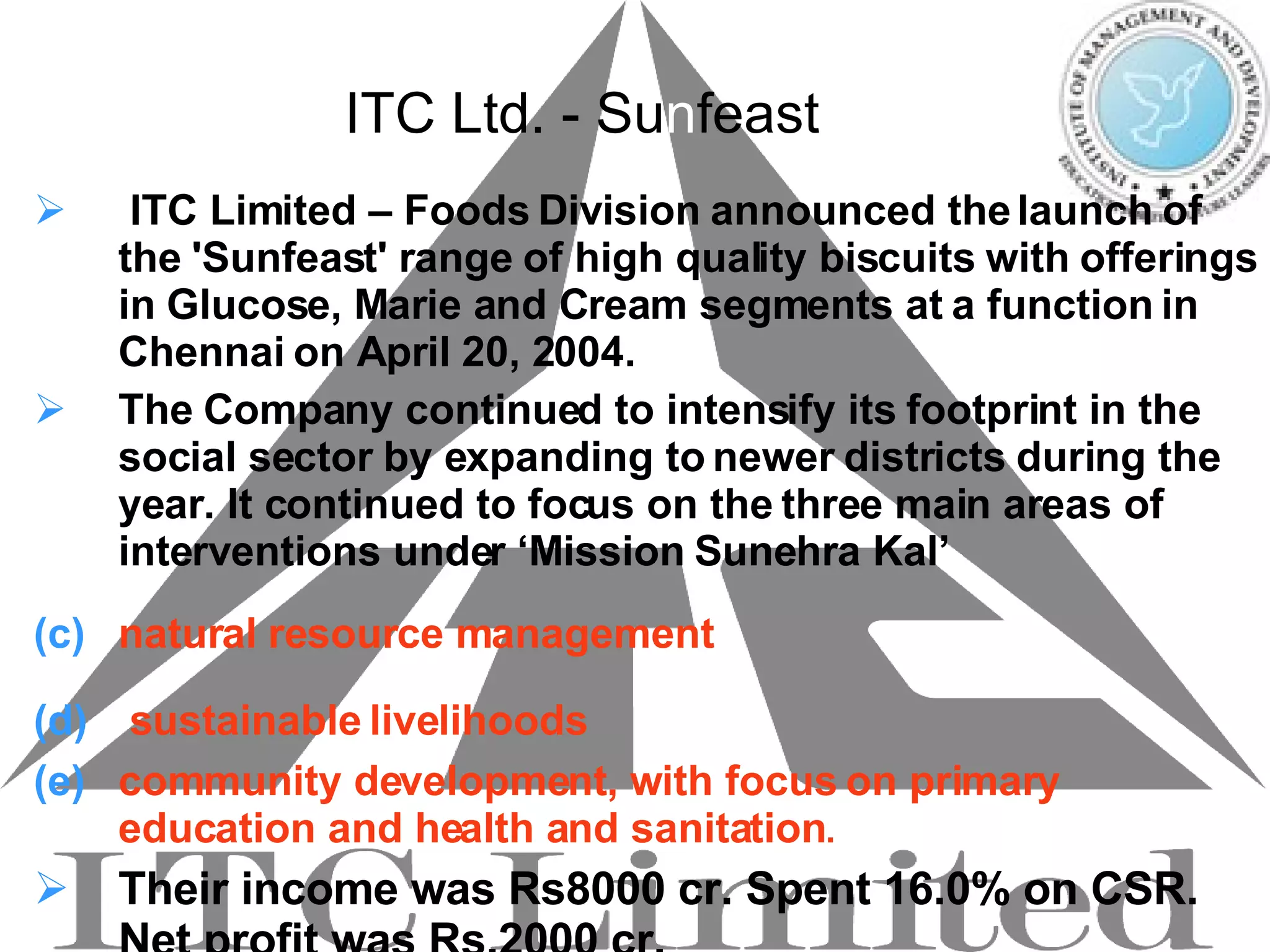 ITC Ltd. - S u n f east ITC Limited – Foods Division announced the launch of the 'Sunfeast' range of high quality biscuits with offerings in Glucose, Marie and Cream segments at a function in Chennai on April 20, 2004. The Company continued to intensify its footprint in the social sector by expanding to newer districts during the year. It continued to focus on the three main areas of interventions under ‘Mission Sunehra Kal’ natural resource management   sustainable livelihoods   community development, with focus on primary education and health and sanitation .  Their income was Rs8000 cr. Spent 16.0% on CSR. Net profit was Rs.2000 cr. 