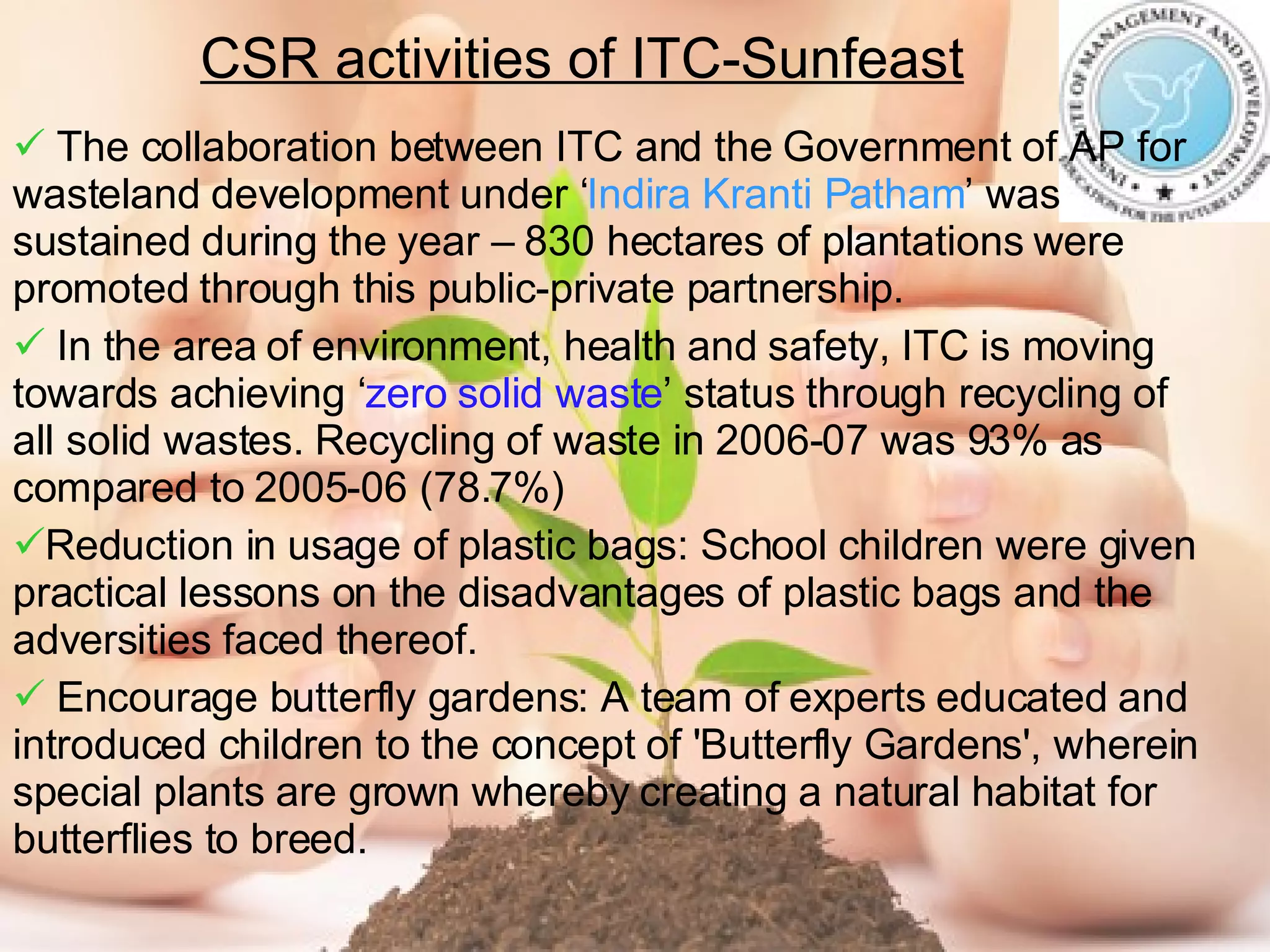 CSR activities of ITC-Sunfeast The collaboration between ITC and the Government of AP for wasteland development under ‘ Indira Kranti Patham ’ was sustained during the year – 830 hectares of plantations were promoted through this public-private partnership. In the area of environment, health and safety, ITC is moving towards achieving ‘ zero solid waste ’ status through recycling of all solid wastes. Recycling of waste in 2006-07 was 93% as compared to 2005-06 (78.7%) Reduction in usage of plastic bags: School children were given practical lessons on the disadvantages of plastic bags and the adversities faced thereof. Encourage butterfly gardens: A team of experts educated and introduced children to the concept of 'Butterfly Gardens', wherein special plants are grown whereby creating a natural habitat for butterflies to breed. 