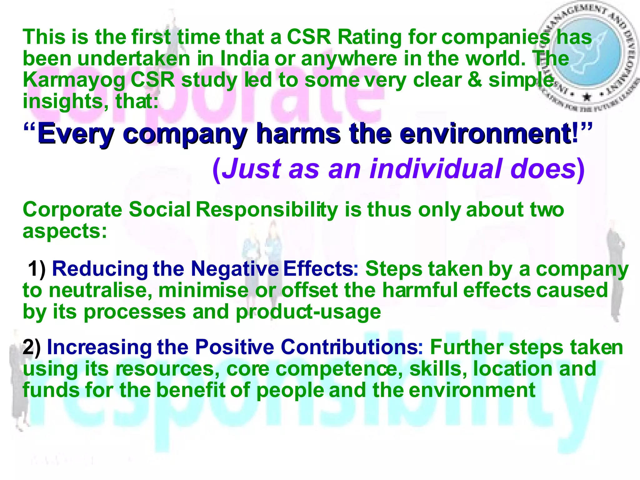 This is the first time that a CSR Rating for companies has been undertaken in India or anywhere in the world.  The Karmayog CSR study led to some very clear & simple insights, that: “ Every company harms the environment !” ( Just as an individual does )   Corporate Social Responsibility is thus only about two aspects: 1)  Reducing the Negative Effects :   Steps taken by a company to neutralise, minimise or offset the harmful effects caused by its processes and product-usage 2)  Increasing the Positive Contributions :   Further steps taken using its resources, core competence, skills, location and funds for the benefit of people and the environment 