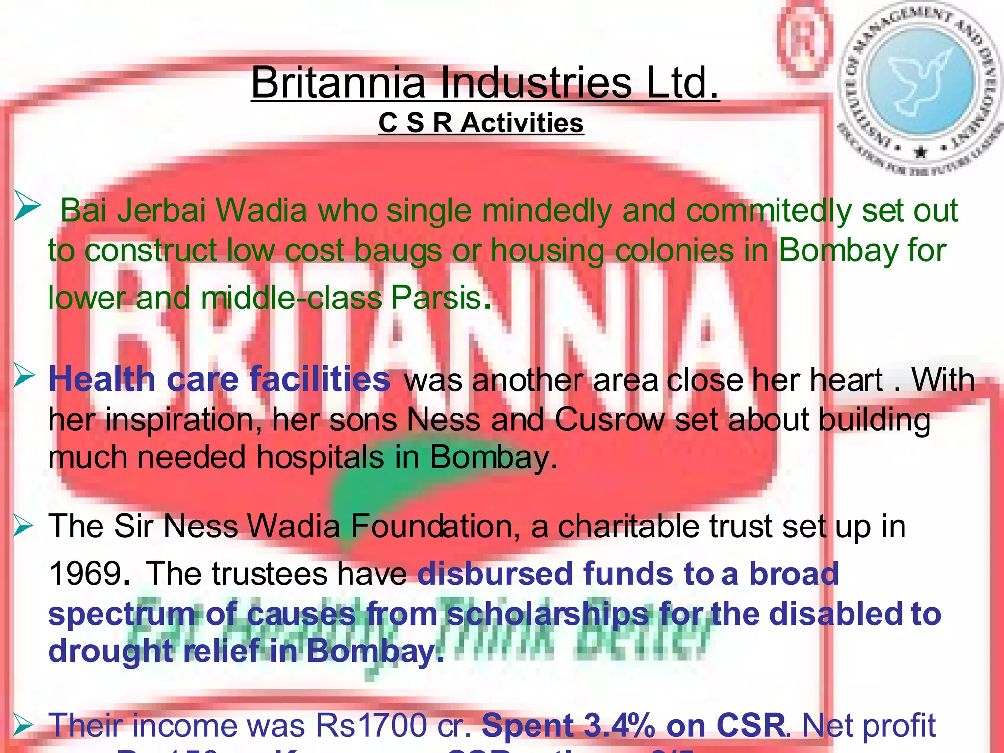 Britannia Industries Ltd. C S R Activities   Bai Jerbai Wadia who single mindedly and commitedly set out to construct low cost baugs or housing colonies in Bombay for lower and middle-class Parsis .   Health care facilities   was another area close her heart . With her inspiration, her sons Ness and Cusrow set about building much needed hospitals in Bombay. The Sir Ness Wadia Foundation, a charitable trust set up in 1969 .  The trustees have  disbursed funds to a broad spectrum of causes from scholarships for the disabled to drought relief in Bombay. Their income was Rs1700 cr.  Spent 3.4% on CSR . Net profit was Rs.150 cr.  Karmayog CSR rating – 2/5 Principal CSR activity done in :-  healthcare, disaster, general donations 
