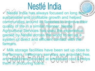 Nestlé India has always focused on long term, sustainable and profitable growth and helped communities around its factories to improve their quality of life in a similar manner. Nestlé Agricultural Services has used the experience gained by Nestlé across the world to set up a system of direct and efficient contact with the farmers.   Milk storage facilities have been set up close to the farmers. Veterinary services are provided free, and medicines provided at wholesale cost & helps them in procuring loans . 
