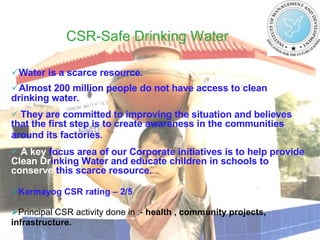 CSR-Safe Drinking Water   Water is a scarce resource .  Almost 200 million people do not have access to clean  drinking water .  They are committed to improving the situation and believes that the first step is to create awareness in the communities around its factories .   A key  focus area of our Corporate initiatives is to help provide  Clean   Dr inking Water and educate children in schools to  conserve  this scarce resource . Karmayog CSR rating – 2/5 Principal CSR activity done in :-  health , community projects, infrastructure. 