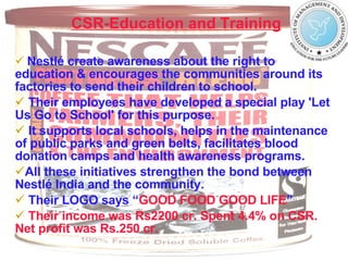 CSR-Education and Training   Nestlé create awareness about the right to education & encourages the communities around its factories to send their children to school. Their employees have developed a special play 'Let Us Go to School' for this purpose.  It supports local schools, helps in the maintenance of public parks and green belts, facilitates blood donation camps and health awareness programs. All these initiatives strengthen the bond between Nestlé India and the community.  Their LOGO says   “ GOOD FOOD GOOD LIFE ” Their income was Rs2200 cr. Spent 4.4% on CSR. Net profit was Rs.250 cr. 