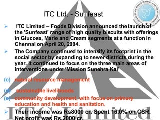 ITC Ltd. - S u n f east ITC Limited – Foods Division announced the launch of the 'Sunfeast' range of high quality biscuits with offerings in Glucose, Marie and Cream segments at a function in Chennai on April 20, 2004. The Company continued to intensify its footprint in the social sector by expanding to newer districts during the year. It continued to focus on the three main areas of interventions under ‘Mission Sunehra Kal’ natural resource management   sustainable livelihoods   community development, with focus on primary education and health and sanitation .  Their income was Rs8000 cr. Spent 16.0% on CSR. Net profit was Rs.2000 cr. 