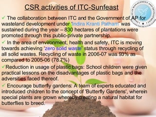 CSR activities of ITC-Sunfeast The collaboration between ITC and the Government of AP for wasteland development under ‘ Indira Kranti Patham ’ was sustained during the year – 830 hectares of plantations were promoted through this public-private partnership. In the area of environment, health and safety, ITC is moving towards achieving ‘ zero solid waste ’ status through recycling of all solid wastes. Recycling of waste in 2006-07 was 93% as compared to 2005-06 (78.7%) Reduction in usage of plastic bags: School children were given practical lessons on the disadvantages of plastic bags and the adversities faced thereof. Encourage butterfly gardens: A team of experts educated and introduced children to the concept of 'Butterfly Gardens', wherein special plants are grown whereby creating a natural habitat for butterflies to breed. 