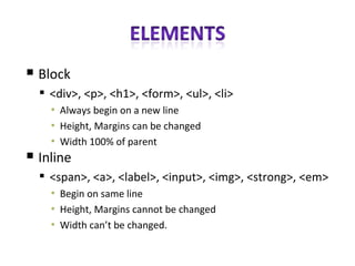 Block <div>, <p>, <h1>, <form>, <ul>, <li> Always begin on a new line Height, Margins can be changed Width 100% of parent Inline <span>, <a>, <label>, <input>, <img>, <strong>, <em> Begin on same line Height, Margins cannot be changed Width can’t be changed. 