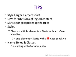 Style Larger elements first DIVs for DIVisions of logical content SPANs for exceptions to the rules Styles Class – multiple elements – Starts with a  .  Case sensitive. ID – one element – Starts with a  #  Case sensitive. Name Styles & Classes No starting with # or non-alpha http://webdesign.about.com/od/css/a/aa071204.htm 