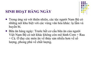 SINH HOẠT HÀNG NGÀY Trong ứng xử với thiên nhiên, các tộc người Nam Bộ có những nét khu biệt với các vùng văn hóa khác: lạ lẫm và huyền bí. Bữa ăn hàng ngày: Trước hết cơ cấu bữa ăn của người Việt Nam Bộ có nét khác không còn mô hình Cơm + Rau + Cá. Ở đay các món ăn về thủy sản nhiều hơn về số lượng, phong phú về chất lượng. 