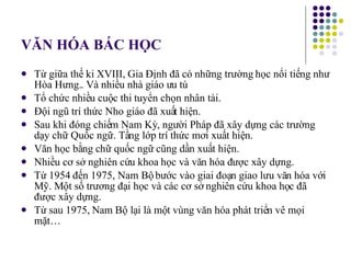 VĂN HÓA BÁC HỌC Từ giữa thế ki XVIII, Gia Định đã có những trường học nổi tiếng như Hòa Hưng.. Và nhiều nhà giáo ưu tú Tổ chức nhiều cuộc thi tuyển chọn nhân tài. Đội ngũ trí thức Nho giáo đã xuất hiện. Sau khi đóng chiếm Nam Kỳ, người Pháp đã xây dựng các trường dạy chữ Quốc ngữ. Tầng lớp trí thức mơi xuất hiện. Văn học bằng chữ quốc ngữ cũng dần xuất hiện. Nhiều cơ sở nghiên cứu khoa học và văn hóa được xây dựng. Từ 1954 đến 1975, Nam Bộ bước vào giai đoạn giao lưu văn hóa với Mỹ. Một số trương đại học và các cơ sở nghiên cứu khoa học đã được xây dựng. Từ sau 1975, Nam Bộ lại là một vùng văn hóa phát triển vê mọi mặt… 