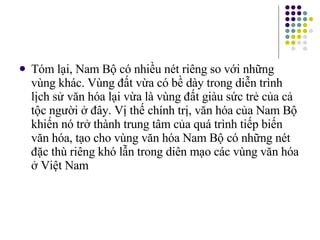 Tóm lại, Nam Bộ có nhiều nét riêng so với những vùng khác. Vùng đất vừa có bề dày trong diễn trình lịch sử văn hóa lại vừa là vùng đất giàu sức trẻ của cả tộc người ở đây. Vị thế chính trị, văn hóa của Nam Bộ khiến nó trở thành trung tâm của quá trình tiếp biến văn hóa, tạo cho vùng văn hóa Nam Bộ có những nét đặc thù riêng khó lẫn trong diên mạo các vùng văn hóa ở Việt Nam 
