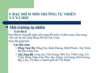 I/ ĐẶC ĐIỂM MÔI TRƯỜNG TỰ NHIÊN  VÀ XÃ HỘI Môi trường tự nhiên Vị trí địa lý Nam Bộ là vùng đất nằm cuối cùng đất nước về phía nam, nằm trong lưu vực hạ lưu sông Đồng Nai & Cửu Long. Nam Bộ giáp biển Các tiểu vùng Đông Nam Bộ : Đồng Nai, Bình Dương, Bình Phước, Tây Ninh, Bà Rịa-Vũng Tàu. Tây Nam Bộ : Long An, Tiền Giang, Bến Tre, Vĩnh Long, Trà Vinh, Đồng Tháp, Cần Thơ, Sóc Trăng, An Giang, Kiên Giang, Bạc Liêu, Cà Mau và thành phố Hồ Chí Minh. 