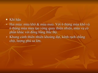 Khí hậu Hai mùa: mùa khô & mùa mưa. Với 6 tháng mùa khô và 6 tháng mùa mưa tạo vòng quay thiên nhiên, mùa vụ có phần khác với đồng bằng Bắc Bộ. Khung cảnh thiên nhiên khoáng đạt, kênh rạch chằng chịt, lượng phù sa lớn. 