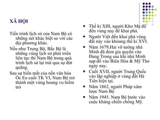 XÃ HỘI Tiến trình lịch sử của Nam Bộ có những nét khác biệt so với các địa phương khác. Nếu như Trung Bộ, Bắc Bộ là những vùng lịch sử phát triển liên tục thì Nam Bộ trong quá trình lịch sử lại trải qua sự đứt quãng. Sau sự biến mất của nền văn hóa Óc Eo cuối TK VI, Nam Bộ trở thành một vùng hoang vu hiểm trở Thế kỉ XIII, người Khơ Me đã đến vùng nay để khai phá. Người Việt đến khai phá vùng đất này vào khỏang thế kỉ XVI. Năm 1679,Hai võ tướng nhà Minh đã đem gia quyến vào Đang Trong sau khi nhà Minh sụp đổ vào Biên Hòa & Mỹ Tho ngày nay. Cuối XVII, người Trung Quốc vào lập nghiệp ở vùng đất Hà Tiên hiện tại. Năm 1862, người Pháp xâm lược Nam Bộ Năm 1945, Nam Bộ bước vào cuộc kháng chiến chống Mỹ. 