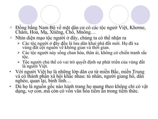 Đồng bằng Nam Bộ về mặt dân cư có các tộc ngườ Việt, Khơme, Chăm, Hoa, Mạ, Xtiêng, Chổ, Mnông… Nhìn diện mạo tộc người ở đây, chúng ta có thể nhận ra Các tộc người ở đây đều là lưu dân khai phá đất mới. Họ đã xa vùng đất cội nguồn về không gian và thời gian. Các tộc người này sống chan hòa, thân ái, không có chiến tranh sắc tộc. Tộc người chủ thể có vai trò quyết định sự phát triển của vùng đất là người Việt. Với người Việt họ là những lớp dân cư từ miền Bắc, miền Trung và có thành phần xã hội khác nhau: tù nhân, người giang hồ, dân nghèo, quan lại, binh lính… Dù họ là nguồn gốc nào hành trang họ mang theo không chỉ có vật dụng, vợ con..mà còn có vốn văn hóa tiềm ẩn trong tiềm thức. 