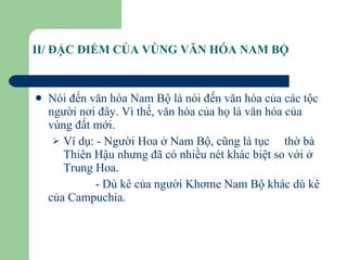 II/ ĐẶC ĐIỂM CỦA VÙNG VĂN HÓA NAM BỘ Nói đến văn hóa Nam Bộ là nói đến văn hóa của các tộc người nơi đây. Vì thế, văn hóa của họ là văn hóa của vùng đất mới. Ví dụ: - Người Hoa ở Nam Bộ, cũng là tục  thờ bà Thiên Hậu nhưng đã có nhiều nét khác biệt so với ở Trung Hoa. - Dù kê của người Khơme Nam Bộ khác dù kê của Campuchia. 