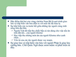 Đặc điểm thứ hai của vùng văn hóa Nam Bộ là quá trình giao lưu và tiếp biến văn hóa diễn ra với một tốc độ mau lẹ. Sự tiếp biến xảy ra trước hết giữa những tộc người cùng sinh sống trên địa bàn. Người Việt đã tiếp thu chiếc bếp cà ràn dùng cho việc nấu ăn trên đất ẩm…của người khơme Hay tiếp thu những món ăn của người Khơme như canh chua… Vốn từ của các tộc người được vay mượn. Sự giao lưu và tiếp biến văn hóa với người Pháp là giao lưu cưỡng bức. Chữ Quốc Ngữ được ươm mầm và phát triển từ đây. 