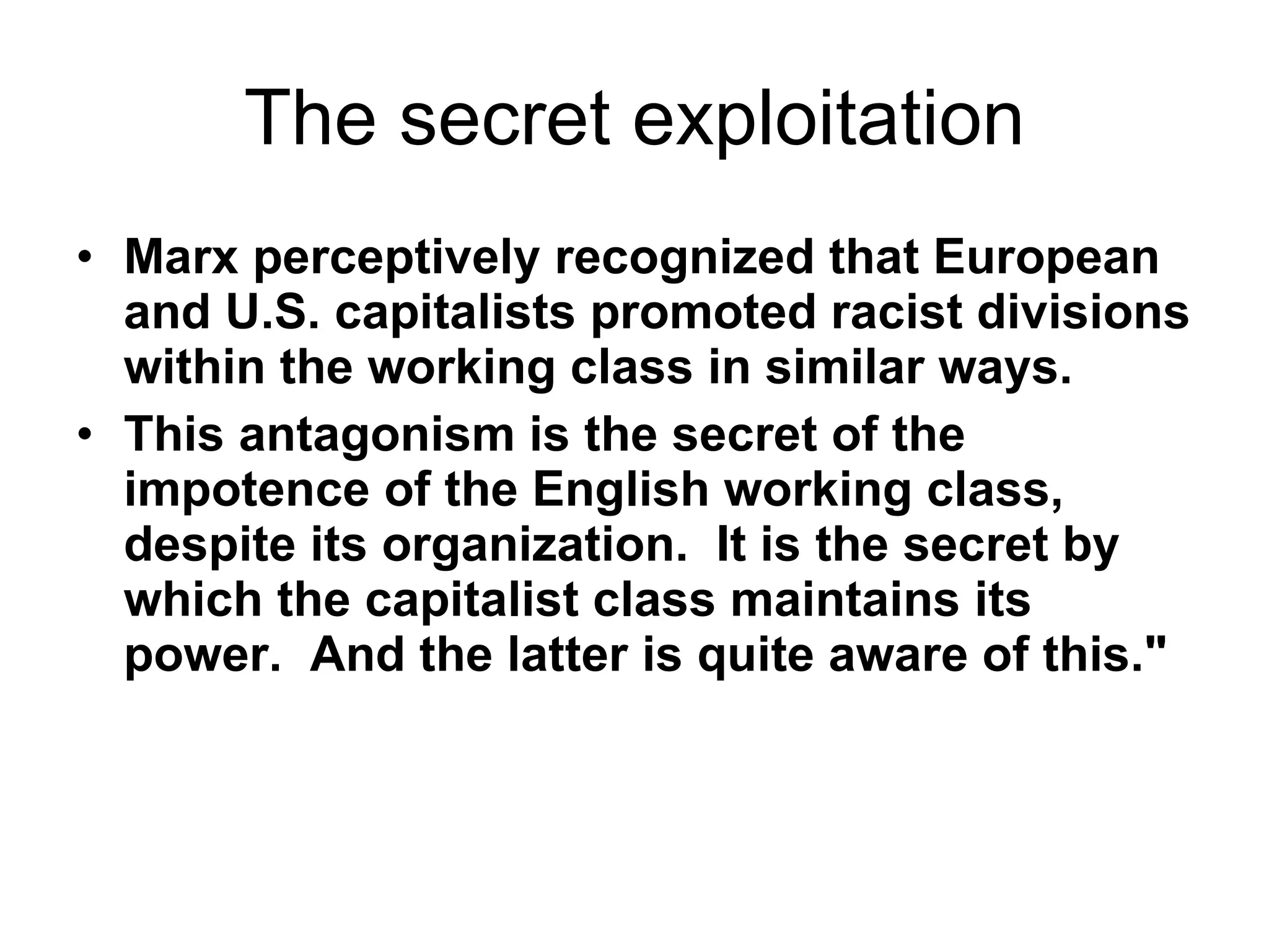 The secret exploitation Marx perceptively recognized that European and U.S. capitalists promoted racist divisions within the working class in similar ways.    This antagonism is the secret of the impotence of the English working class, despite its organization.  It is the secret by which the capitalist class maintains its power.  And the latter is quite aware of this."   